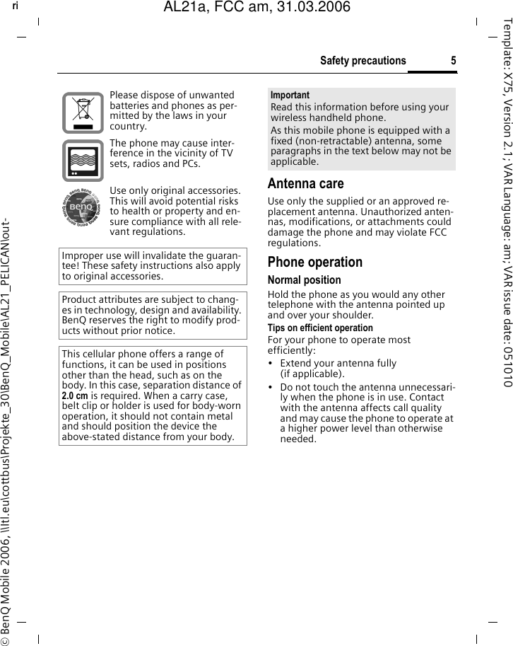 5Safety precautionsright page (5) of AL21a, FCC, am  (31.03.2006, 10:39)&copy; BenQ Mobile 2006, \\Itl.eu\cottbus\Projekte_30\BenQ_Mobile\AL21_PELICAN\out-Template: X75, Version 2.1; VAR Language: am; VAR issue date: 051010Antenna careUse only the supplied or an approved re-placement antenna. Unauthorized anten-nas, modifications, or attachments could damage the phone and may violate FCC regulations.Phone operationNormal positionHold the phone as you would any other telephone with the antenna pointed up and over your shoulder.Tips on efficient operationFor your phone to operate most efficiently:&bull; Extend your antenna fully (if applicable).&bull; Do not touch the antenna unnecessari-ly when the phone is in use. Contact with the antenna affects call quality and may cause the phone to operate at a higher power level than otherwise needed.Please dispose of unwanted batteries and phones as per-mitted by the laws in your country.The phone may cause inter-ference in the vicinity of TV sets, radios and PCs.Use only original accessories. This will avoid potential risks to health or property and en-sure compliance with all rele-vant regulations.Improper use will invalidate the guaran-tee! These safety instructions also apply to original accessories.Product attributes are subject to chang-es in technology, design and availability. BenQ reserves the right to modify prod-ucts without prior notice.This cellular phone offers a range of functions, it can be used in positions other than the head, such as on the body. In this case, separation distance of 2.0 cm is required. When a carry case, belt clip or holder is used for body-worn operation, it should not contain metal and should position the device the above-stated distance from your body.ImportantRead this information before using your wireless handheld phone.As this mobile phone is equipped with a fixed (non-retractable) antenna, some paragraphs in the text below may not be applicable. AL21a, FCC am, 31.03.2006