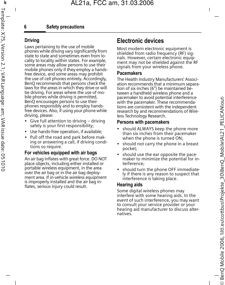 Safety precautions6&copy; BenQ Mobile 2006, \\Itl.eu\cottbus\Projekte_30\BenQ_Mobile\AL21_PELICAN\out-left page (6) of AL21a, FCC, am  (31.03.2006, 10:39)Template: X75, Version 2.1; VAR Language: am; VAR issue date: 051010DrivingLaws pertaining to the use of mobile phones while driving vary significantly from state to state and sometimes even from lo-cality to locality within states. For example, some areas may allow persons to use their mobile phones only if they employ a hands-free device, and some areas may prohibit the use of cell phones entirely. Accordingly, BenQ recommends that persons check the laws for the areas in which they drive or will be driving. For areas where the use of mo-bile phones while driving is permitted, BenQ encourages persons to use their phones responsibly and to employ hands-free devices. Also, if using your phone while driving, please:&bull; Give full attention to driving &ndash; driving safely is your first responsibility;&bull; Use hands-free operation, if available;&bull; Pull off the road and park before mak-ing or answering a call, if driving condi-tions so require.For vehicles equipped with air bagsAn air bag inflates with great force. DO NOT place objects, including either installed or portable wireless equipment, in the area over the air bag or in the air bag deploy-ment area. If in-vehicle wireless equipment is improperly installed and the air bag in-flates, serious injury could result.Electronic devicesMost modern electronic equipment is shielded from radio frequency (RF) sig-nals. However, certain electronic equip-ment may not be shielded against the RF signals from your wireless phone.PacemakersThe Health Industry Manufacturers' Associ-ation recommends that a minimum separa-tion of six inches (6") be maintained be-tween a handheld wireless phone and a pacemaker to avoid potential interference with the pacemaker. These recommenda-tions are consistent with the independent research by and recommendations of Wire-less Technology Research.Persons with pacemakers&bull; should ALWAYS keep the phone more than six inches from their pacemaker when the phone is turned ON;&bull; should not carry the phone in a breast pocket;&bull; should use the ear opposite the pace-maker to minimize the potential for in-terference;&bull; should turn the phone OFF immediate-ly if there is any reason to suspect that interference is taking place.Hearing aids Some digital wireless phones may interfere with some hearing aids. In the event of such interference, you may want to consult your service provider or your hearing aid manufacturer to discuss alter-natives.AL21a, FCC am, 31.03.2006