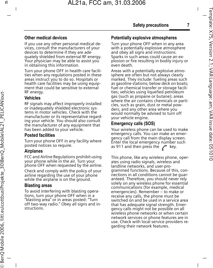 7Safety precautionsright page (7) of AL21a, FCC, am  (31.03.2006, 10:39)&copy; BenQ Mobile 2006, \\Itl.eu\cottbus\Projekte_30\BenQ_Mobile\AL21_PELICAN\out-Template: X75, Version 2.1; VAR Language: am; VAR issue date: 051010Other medical devicesIf you use any other personal medical de-vices, consult the manufacturers of your devices to determine if they are ade-quately shielded from external RF energy. Your physician may be able to assist you in obtaining this information.Turn your phone OFF in health care facili-ties when any regulations posted in these areas instruct you to do so. Hospitals or health care facilities may be using equip-ment that could be sensitive to external RF energy.VehiclesRF signals may affect improperly installed or inadequately shielded electronic sys-tems in motor vehicles. Check with the manufacturer or its representative regard-ing your vehicle. You should also consult the manufacturer of any equipment that has been added to your vehicle.Posted facilitiesTurn your phone OFF in any facility where posted notices so require.AirplanesFCC and Airline Regulations prohibit using your phone while in the air. Turn your phone OFF when requested by the airline.Check and comply with the policy of your airline regarding the use of your phone while the airplane is on the ground.Blasting areasTo avoid interfering with blasting opera-tions, turn your phone OFF when in a &ldquo;blasting area&rdquo; or in areas posted: &ldquo;Turn off two-way radio.&rdquo; Obey all signs and in-structions.Potentially explosive atmospheresTurn your phone OFF when in any area with a potentially explosive atmosphere and obey all signs and instructions. Sparks in such areas could cause an ex-plosion or fire resulting in bodily injury or even death.Areas with a potentially explosive atmo-sphere are often but not always clearly marked. They include: fueling areas such as gasoline stations; below deck on boats; fuel or chemical transfer or storage facili-ties; vehicles using liquefied petroleum gas (such as propane or butane); areas where the air contains chemicals or parti-cles, such as grain, dust or metal pow-ders; and any other area where you would normally be advised to turn off your vehicle engine.Emergency calls (SOS)Your wireless phone can be used to make emergency calls. You can make an emer-gency call from the main display screen. Enter the local emergency number such as 911 and then press the A key.This phone, like any wireless phone, oper-ates using radio signals, wireless and landline networks, and user-pro-grammed functions. Because of this, con-nections in all conditions cannot be guar-anteed. Therefore, you should never rely solely on any wireless phone for essential communications (for example, medical emergencies). Remember &ndash; to make or receive any calls, the phone must be switched on and be used in a service area that has adequate signal strength. Emer-gency calls might not be possible on all wireless phone networks or when certain network services or phone features are in use. Check with local service providers re-garding their network features. AL21a, FCC am, 31.03.2006