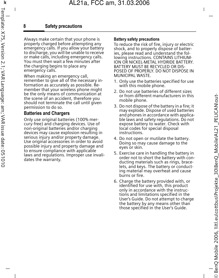 Safety precautions8&copy; BenQ Mobile 2006, \\Itl.eu\cottbus\Projekte_30\BenQ_Mobile\AL21_PELICAN\out-left page (8) of AL21a, FCC, am  (31.03.2006, 10:39)Template: X75, Version 2.1; VAR Language: am; VAR issue date: 051010Always make certain that your phone is properly charged before attempting any emergency calls. If you allow your battery to discharge, you will be unable to receive or make calls, including emergency calls. You must then wait a few minutes after the charging begins to place any emergency calls.When making an emergency call, remember to give all of the necessary in-formation as accurately as possible. Re-member that your wireless phone might be the only means of communication at the scene of an accident, therefore you should not terminate the call until given permission to do so.Batteries and ChargersOnly use original batteries (100% mer-cury-free) and charging devices. Use of non-original batteries and/or charging devices may cause explosion resulting in serious injury and/or property damage. Use original accessories in order to avoid possible injury and property damage and to ensure compliance with applicable laws and regulations. Improper use invali-dates the warranty.Battery safety precautionsTo reduce the risk of fire, injury or electric shock, and to properly dispose of batter-ies, please read and understand the fol-lowing instructions. CONTAINS LITHIUM-ION OR NICKEL-METAL HYDRIDE BATTERY. BATTERY MUST BE RECYCLED OR DIS-POSED OF PROPERLY. DO NOT DISPOSE IN MUNICIPAL WASTE.1. Only use the batteries specified for use with this mobile phone.2. Do not use batteries of different sizes or from different manufacturers in this mobile phone.3. Do not dispose of the battery in a fire; it may explode. Dispose of used batteries and phones in accordance with applica-ble laws and safety regulations. Do not expose battery to water. Check with local codes for special disposal instructions. 4. Do not open or mutilate the battery. Doing so may cause damage to the eyes or skin.5. Exercise care in handling the battery in order not to short the battery with con-ducting materials such as rings, brace-lets, and keys. The battery or conduct-ing material may overheat and cause burns or fire.6. Charge the battery provided with, or identified for use with, this product only in accordance with the instruc-tions and limitations specified in the User's Guide. Do not attempt to charge the battery by any means other than those specified in the User's Guide.AL21a, FCC am, 31.03.2006