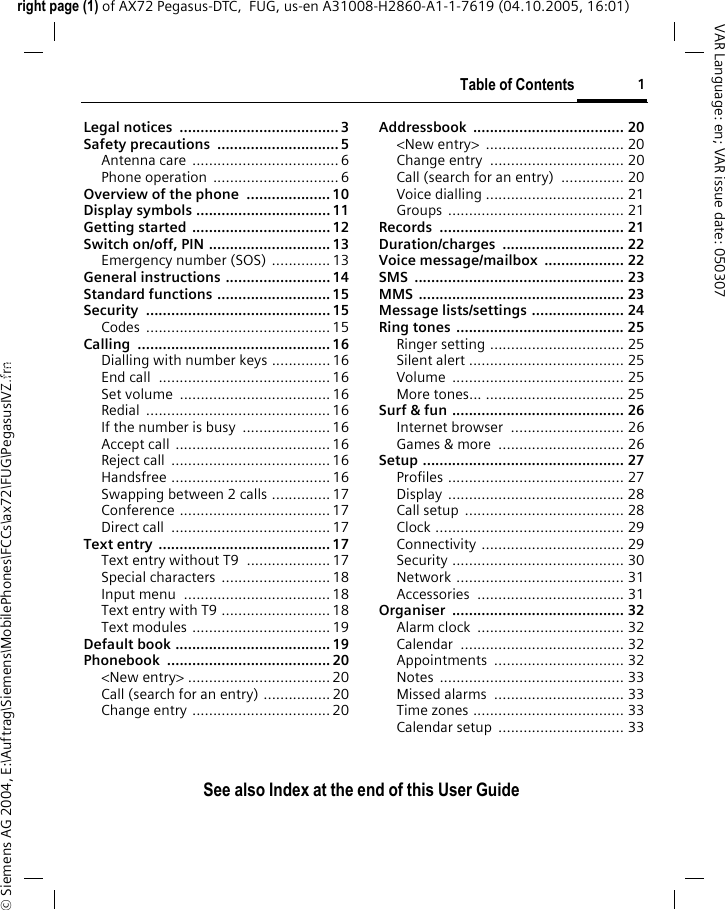 Table of Contents 1See also Index at the end of this User Guideright page (1) of AX72 Pegasus-DTC,  FUG, us-en A31008-H2860-A1-1-7619 (04.10.2005, 16:01)&copy; Siemens AG 2004, E:\Auftrag\Siemens\MobilePhones\FCCs\ax72\FUG\PegasusIVZ.fmVAR Language: en; VAR issue date: 050307Legal notices  ......................................3Safety precautions  ............................. 5Antenna care ................................... 6Phone operation  .............................. 6Overview of the phone  .................... 10Display symbols ................................ 11Getting started  ................................. 12Switch on/off, PIN ............................. 13Emergency number (SOS) .............. 13General instructions ......................... 14Standard functions ........................... 15Security ............................................ 15Codes ............................................ 15Calling .............................................. 16Dialling with number keys ..............16End call  ......................................... 16Set volume  .................................... 16Redial ............................................ 16If the number is busy  ..................... 16Accept call ..................................... 16Reject call  ...................................... 16Handsfree ...................................... 16Swapping between 2 calls ..............17Conference .................................... 17Direct call ...................................... 17Text entry  ......................................... 17Text entry without T9  .................... 17Special characters  .......................... 18Input menu  ................................... 18Text entry with T9 .......................... 18Text modules ................................. 19Default book .....................................19Phonebook ....................................... 20<New entry> .................................. 20Call (search for an entry) ................ 20Change entry ................................. 20Addressbook .................................... 20<New entry>  ................................. 20Change entry  ................................ 20Call (search for an entry)  ............... 20Voice dialling ................................. 21Groups .......................................... 21Records ............................................ 21Duration/charges ............................. 22Voice message/mailbox  ................... 22SMS .................................................. 23MMS ................................................. 23Message lists/settings ...................... 24Ring tones  ........................................ 25Ringer setting ................................ 25Silent alert ..................................... 25Volume ......................................... 25More tones... ................................. 25Surf &amp; fun ......................................... 26Internet browser  ........................... 26Games &amp; more  .............................. 26Setup ................................................ 27Profiles .......................................... 27Display .......................................... 28Call setup  ...................................... 28Clock ............................................. 29Connectivity .................................. 29Security ......................................... 30Network ........................................ 31Accessories ................................... 31Organiser ......................................... 32Alarm clock  ................................... 32Calendar ....................................... 32Appointments ............................... 32Notes ............................................ 33Missed alarms  ............................... 33Time zones .................................... 33Calendar setup  .............................. 33See also In-dex at the end of this User GuideTable of Contents