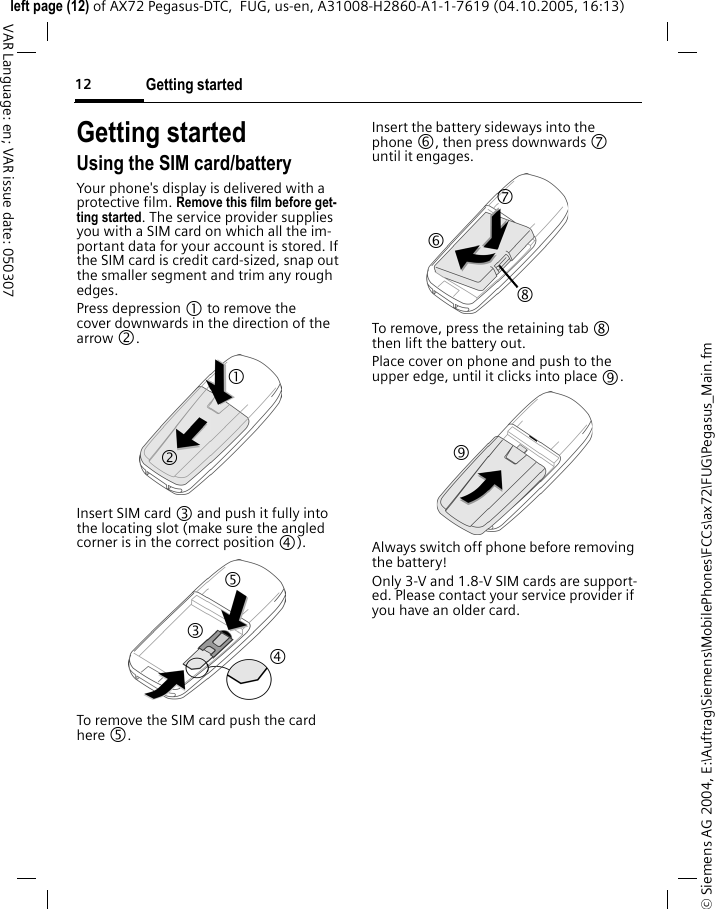 Getting started12&copy; Siemens AG 2004, E:\Auftrag\Siemens\MobilePhones\FCCs\ax72\FUG\Pegasus_Main.fmleft page (12) of AX72 Pegasus-DTC,  FUG, us-en, A31008-H2860-A1-1-7619 (04.10.2005, 16:13)VAR Language: en; VAR issue date: 050307Getting startedUsing the SIM card/batteryYour phone's display is delivered with a protective film. Remove this film before get-ting started. The service provider supplies you with a SIM card on which all the im-portant data for your account is stored. If the SIM card is credit card-sized, snap out the smaller segment and trim any rough edges.Press depression 1 to remove the cover downwards in the direction of the arrow 2.Insert SIM card 3 and push it fully into the locating slot (make sure the angled corner is in the correct position 4).To remove the SIM card push the card here 5. Insert the battery sideways into the phone 6, then press downwards 7 until it engages.To remove, press the retaining tab 8 then lift the battery out.Place cover on phone and push to the upper edge, until it clicks into place 9.Always switch off phone before removing the battery! Only 3-V and 1.8-V SIM cards are support-ed. Please contact your service provider if you have an older card.1 2 3 4 5 7 8 6 9 
