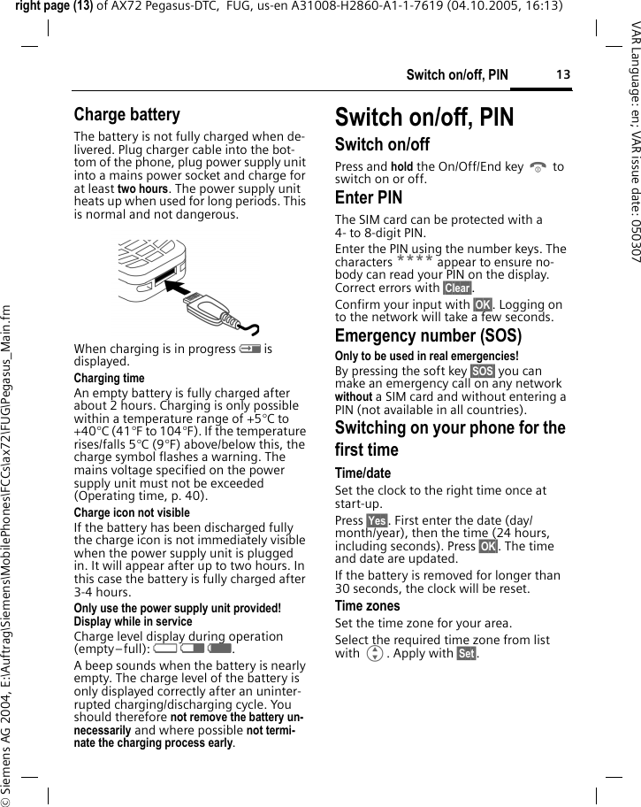13Switch on/off, PINright page (13) of AX72 Pegasus-DTC,  FUG, us-en A31008-H2860-A1-1-7619 (04.10.2005, 16:13)&copy; Siemens AG 2004, E:\Auftrag\Siemens\MobilePhones\FCCs\ax72\FUG\Pegasus_Main.fmVAR Language: en; VAR issue date: 050307Charge batteryThe battery is not fully charged when de-livered. Plug charger cable into the bot-tom of the phone, plug power supply unit into a mains power socket and charge for at least two hours. The power supply unit heats up when used for long periods. This is normal and not dangerous.When charging is in progress h is displayed.Charging timeAn empty battery is fully charged after about 2 hours. Charging is only possible within a temperature range of +5&deg;C to +40&deg;C (41&deg;F to 104&deg;F). If the temperature rises/falls 5&deg;C (9&deg;F) above/below this, the charge symbol flashes a warning. The mains voltage specified on the power supply unit must not be exceeded (Operating time, p. 40). Charge icon not visibleIf the battery has been discharged fully the charge icon is not immediately visible when the power supply unit is plugged in. It will appear after up to two hours. In this case the battery is fully charged after 3-4 hours.Only use the power supply unit provided!Display while in serviceCharge level display during operation (empty&ndash;full): adg. A beep sounds when the battery is nearly empty. The charge level of the battery is only displayed correctly after an uninter-rupted charging/discharging cycle. You should therefore not remove the battery un-necessarily and where possible not termi-nate the charging process early.Switch on/off, PIN Switch on/offPress and hold the On/Off/End key B to switch on or off.Enter PINThe SIM card can be protected with a 4- to 8-digit PIN.Enter the PIN using the number keys. The characters **** appear to ensure no-body can read your PIN on the display. Correct errors with &sect;Clear&sect;. Confirm your input with &sect;OK&sect;. Logging on to the network will take a few seconds.Emergency number (SOS)Only to be used in real emergencies!By pressing the soft key &sect;SOS&sect; you can make an emergency call on any network without a SIM card and without entering a PIN (not available in all countries).Switching on your phone for the first timeTime/dateSet the clock to the right time once at start-up.Press &sect;Yes&sect;. First enter the date (day/month/year), then the time (24 hours, including seconds). Press &sect;OK&sect;. The time and date are updated.If the battery is removed for longer than 30 seconds, the clock will be reset. Time zonesSet the time zone for your area.Select the required time zone from list with G. Apply with &sect;Set&sect;.