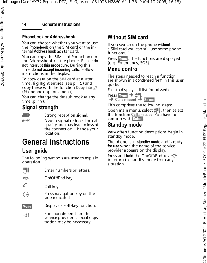General instructions14&copy; Siemens AG 2004, E:\Auftrag\Siemens\MobilePhones\FCCs\ax72\FUG\Pegasus_Main.fmleft page (14) of AX72 Pegasus-DTC,  FUG, us-en, A31008-H2860-A1-1-7619 (04.10.2005, 16:13)VAR Language: en; VAR issue date: 050307Phonebook or AddressbookYou can choose whether you want to use the Phonebook on the SIM card or the in-ternal Addressbook as standard. You can copy the SIM card Phonebook to the Addressbook on the phone. Please do not interrupt this procedure. During this time do not accept incoming calls. Follow instructions in the display.To copy data on the SIM card at a later time, highlight entries (see p. 15) and copy these with the function Copy into 9 (Phonebook options menu).You can change the default book at any time (p. 19).Signal strength_Strong reception signal.^A weak signal reduces the call quality and may lead to loss of the connection. Change your location. General instructionsUser guideThe following symbols are used to explain operation:J  Enter numbers or letters.B On/Off/End key.A Call key.D  Press navigation key on the side indicated&sect;Menu&sect;  Displays a soft-key function.L  Function depends on the service provider, special regis-tration may be necessary. Without SIM cardIf you switch on the phone without a SIM card you can still use some phone functions.Press &sect;Menu&sect;. The functions are displayed (e.g. Emergency, SOS).Menu controlThe steps needed to reach a function are shown in a condensed form in this user guide. E.g. to display call list for missed calls:Press &sect;Menu&sect; &cent;Z &cent;Calls missed &cent;&sect;Select&sect;. This comprises the following steps:Open main menu, select Z, then select the function Calls missed. You have to confirm with &sect;Select&sect;. Standby mode Very often function descriptions begin in standby mode.The phone is in standby mode and is ready for use when the name of the service provider appears on the display.Press and hold the On/Off/End key B to return to standby mode from any situation.