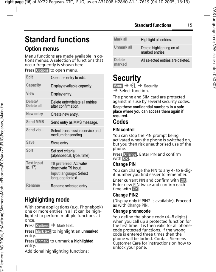 15Standard functionsright page (15) of AX72 Pegasus-DTC,  FUG, us-en A31008-H2860-A1-1-7619 (04.10.2005, 16:13)&copy; Siemens AG 2004, E:\Auftrag\Siemens\MobilePhones\FCCs\ax72\FUG\Pegasus_Main.fmVAR Language: en; VAR issue date: 050307Standard functionsOption menusMenu functions are made available in op-tions menus. A selection of functions that occur frequently is shown here. Press &sect;Options&sect; to open menu. Highlighting modeWith some applications (e.g. Phonebook) one or more entries in a list can be high-lighted to perform multiple functions at once. Press &sect;Options&sect; &cent;Mark text.Press &sect;Mark text&sect; to highlight an unmarked entry. Press &sect;Unmark&sect; to unmark a highlighted entry. Additional highlighting functions:Security&sect;Menu&sect; &cent;m &cent;Security  &cent;Select function. The phone and SIM card are protected against misuse by several security codes.Keep these confidential numbers in a safe place where you can access them again if required.CodesPIN controlYou can stop the PIN prompt being activated when the phone is switched on, but you then risk unauthorised use of the phone. Press &sect;Change&sect;. Enter PIN and confirm with &sect;OK&sect;.Change PINYou can change the PIN to any 4- to 8-dig-it number you find easier to remember.Enter current PIN and confirm with &sect;OK&sect;. Enter new PIN twice and confirm each time with &sect;OK&sect;. Change PIN2(Display only if PIN2 is available). Proceed as with Change PIN.Change phonecodeYou define the phone code (4&ndash;8 digits) when you call up a protected function for the first time. It is then valid for all phone-code protected functions. If the wrong code is entered three times then the phone will be locked. Contact Siemens Customer Care for instructions on how to unlock your pone.Edit Open the entry to edit.Capacity Display available capacity.View Display entry.Delete/Delete all Delete entry/delete all entries after confirmation.New entry Create new entry.Send MMS Send entry as MMS message.Send via... Select transmission service and medium for sending.Save Store entry.Sort Set sort criteria(alphabetical, type, time).Text input (p. 17) T9 preferred: Activate/ deactivate T9 input.Input language: Select language for text.Rename Rename selected entry.Mark all Highlight all entries.Unmark all Delete highlighting on all marked entries.Delete marked All selected entries are deleted.