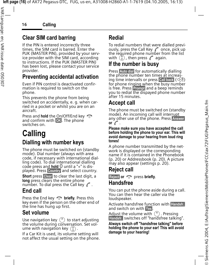 Calling16&copy; Siemens AG 2004, E:\Auftrag\Siemens\MobilePhones\FCCs\ax72\FUG\Pegasus_Main.fmleft page (16) of AX72 Pegasus-DTC,  FUG, us-en, A31008-H2860-A1-1-7619 (04.10.2005, 16:13)VAR Language: en; VAR issue date: 050307Clear SIM card barringIf the PIN is entered incorrectly three times, the SIM card is barred. Enter the PUK (MASTER PIN), provided by your serv-ice provider with the SIM card, according to instructions. If the PUK (MASTER PIN) has been lost, please contact your service provider.Preventing accidental activationEven if PIN control is deactivated confir-mation is required to switch on the phone.This prevents the phone from being switched on accidentally, e. g. when car-ried in a pocket or whilst you are on an aircraft.Press and hold the On/Off/End key B and confirm with &sect;OK&sect;. The phone switches on.CallingDialling with number keysThe phone must be switched on (standby mode). Dial number (always with area code, if necessary with international dial-ling code). To dial international dialling code press and hold 0 until a "+" is dis-played. Press &sect;Country&sect; and select country.Short press &sect;Clear&sect; to clear the last digit, a long press clears the entire phone number. To dial press the Call key A.End callPress the End key B briefly. Press this key even if the person on the other end of the line has hung up first.Set volumeUse navigation key E to start adjusting the volume during conversation. Set vol-ume with navigation key G.If a Car Kit is used, its volume setting will not affect the usual setting on the phone.RedialTo redial numbers that were dialled previ-ously, press the Call Key A once, pick up the required phone number from the list with G, then press A again.If the number is busyPress &sect;Auto dial&sect; for automatically dialling the phone number ten times at increas-ing time intervalls or press &sect;Call back&sect; (L) for phone ringing when the busy number is free. Press &sect;Prompt&sect; and a beep reminds you to redial the dispayed phone number after 15 minutes.Accept callThe phone must be switched on (standby mode). An incoming call will interrupt any other use of the phone. Press &sect;Answer&sect; or A.Please make sure you have accepted the call before holding the phone to your ear. This will avoid damage to your hearing from loud ring tones! A phone number transmitted by the net-work is displayed or the corresponding name if it is contained in the Phonebook (p. 20) or Addressbook (p. 20). A picture may also appear (settings p. 20).Reject call&sect;Reject&sect; or B press briefly.HandsfreeYou can put the phone aside during a call. You can then hear the caller via the loudspeaker. Activate handsfree function with &sect;Handsfr.&sect; and switch on with &sect;Yes&sect;.Adjust the volume with E. Pressing &sect;Handsfr.&sect; switches off "handsfree talking".Always switch off "handsfree talking" before holding the phone to your ear! This will avoid damage to your hearing!