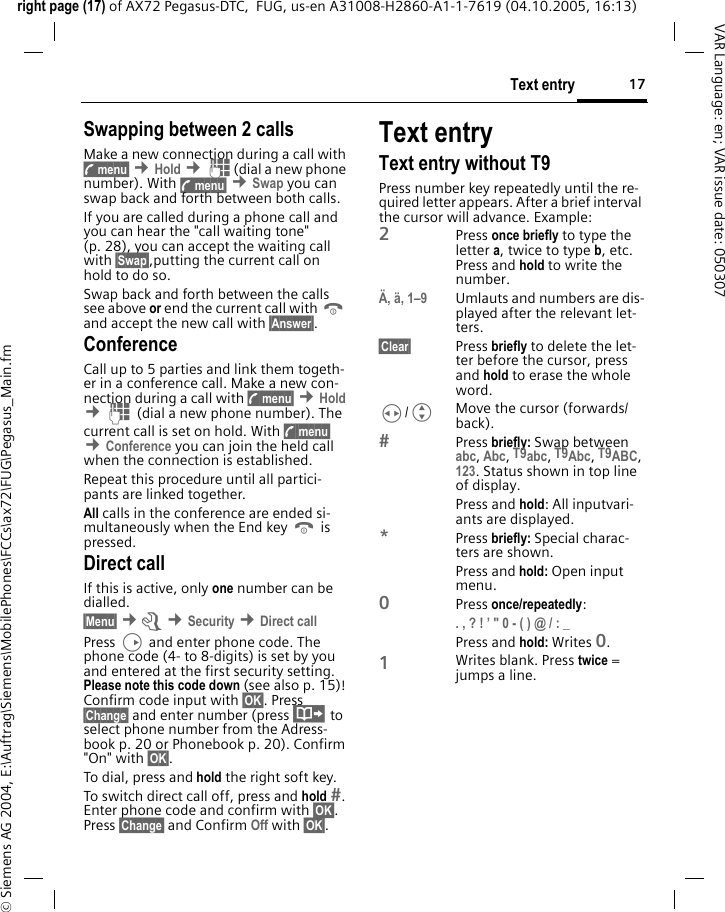 17Text entryright page (17) of AX72 Pegasus-DTC,  FUG, us-en A31008-H2860-A1-1-7619 (04.10.2005, 16:13)&copy; Siemens AG 2004, E:\Auftrag\Siemens\MobilePhones\FCCs\ax72\FUG\Pegasus_Main.fmVAR Language: en; VAR issue date: 050307Swapping between 2 callsMake a new connection during a call with y menu&sect; &cent;Hold &cent;J(dial a new phone number). With y menu&sect; &cent;Swap you can swap back and forth between both calls.If you are called during a phone call and you can hear the "call waiting tone" (p. 28), you can accept the waiting call with &sect;Swap&sect;,putting the current call on hold to do so. Swap back and forth between the calls see above or end the current call with B and accept the new call with &sect;Answer&sect;.ConferenceCall up to 5 parties and link them togeth-er in a conference call. Make a new con-nection during a call with y menu&sect; &cent;Hold &cent;J (dial a new phone number). The current call is set on hold. With y menu&sect; &cent;Conference you can join the held call when the connection is established. Repeat this procedure until all partici-pants are linked together.All calls in the conference are ended si-multaneously when the End key B is pressed.Direct callIf this is active, only one number can be dialled. &sect;Menu&sect; &cent;m &cent;Security &cent;Direct callPress D and enter phone code. The phone code (4- to 8-digits) is set by you and entered at the first security setting. Please note this code down (see also p. 15)! Confirm code input with &sect;OK&sect;. Press &sect;Change&sect; and enter number (press &middot; to select phone number from the Adress-book p. 20 or Phonebook p. 20). Confirm "On" with &sect;OK&sect;.To dial, press and hold the right soft key. To switch direct call off, press and hold . Enter phone code and confirm with &sect;OK&sect;. Press &sect;Change&sect; and Confirm Off with &sect;OK&sect;.Text entryText entry without T9Press number key repeatedly until the re-quired letter appears. After a brief interval the cursor will advance. Example:2Press once briefly to type the letter a, twice to type b, etc. Press and hold to write the number.&Auml;, &auml;, 1&ndash;9 Umlauts and numbers are dis-played after the relevant let-ters.&sect;Clear&sect; Press briefly to delete the let-ter before the cursor, press and hold to erase the whole word.H/GMove the cursor (forwards/back).Press briefly: Swap between abc, Abc, T9abc, T9Abc, T9ABC, 123. Status shown in top line of display.Press and hold: All inputvari-ants are displayed.*Press briefly: Special charac-ters are shown.Press and hold: Open input menu.0Press once/repeatedly: . , ? ! &rsquo; " 0 - ( ) @ / : _ Press and hold: Writes 0.1Writes blank. Press twice = jumps a line.