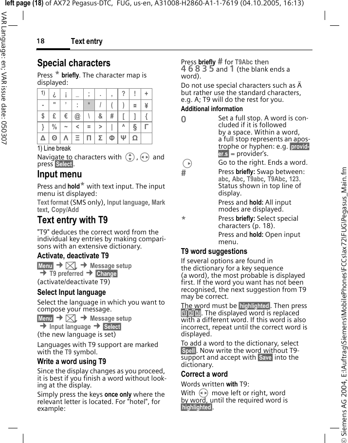 Text entry18&copy; Siemens AG 2004, E:\Auftrag\Siemens\MobilePhones\FCCs\ax72\FUG\Pegasus_Main.fmleft page (18) of AX72 Pegasus-DTC,  FUG, us-en, A31008-H2860-A1-1-7619 (04.10.2005, 16:13)VAR Language: en; VAR issue date: 050307Special charactersPress * briefly. The character map is displayed:1) Line breakNavigate to characters with G,H and press &sect;Select&sect;.Input menuPress and hold* with text input. The input menu ist displayed:Text format (SMS only), Input language, Mark text, Copy/Add Text entry with T9"T9" deduces the correct word from the individual key entries by making compari-sons with an extensive dictionary.Activate, deactivate T9&sect;Menu&sect; &cent;] &cent;Message setup &cent;T9 preferred &cent;&sect;Change&sect;(activate/deactivate T9)Select Input languageSelect the language in which you want to compose your message.&sect;Menu&sect; &cent;] &cent;Message setup &cent;Input language &cent;&sect;Select&sect;(the new language is set)Languages with T9 support are marked with the T9 symbol.Write a word using T9Since the display changes as you proceed, it is best if you finish a word without look-ing at the display.Simply press the keys once only where the relevant letter is located. For "hotel", for example:Press briefly  for T9Abc then 46835and 1 (the blank ends a word).Do not use special characters such as &Auml; but rather use the standard characters, e.g. A; T9 will do the rest for you.Additional information0Set a full stop. A word is con-cluded if it is followed by a space. Within a word, a full stop represents an apos-trophe or hyphen: e.g. &sect;provid-er.s&sect; = provider&rsquo;s.DGo to the right. Ends a word.Press briefly: Swap between: abc, Abc, T9abc, T9Abc, 123. Status shown in top line of display.Press and hold: All input modes are displayed.*Press briefly: Select special characters (p. 18).Press and hold: Open input menu.T9 word suggestionsIf several options are found in the dictionary for a key sequence (a word), the most probable is displayed first. If the word you want has not been recognised, the next suggestion from T9 may be correct.The word must be &sect;highlighted&sect;. Then press &raquo;. The displayed word is replaced with a different word. If this word is also incorrect, repeat until the correct word is displayed.To add a word to the dictionary, select &sect;Spell&sect;. Now write the word without T9-support and accept with &sect;Save&sect; into the dictionary.Correct a wordWords written with T9:With H move left or right, word by word, until the required word is &sect;highlighted&sect;.1) &iquest;&iexcl;_; . ,?!+-"&rsquo;:*/()&curren;&yen;$&pound;&euro;@\ &amp;# [ ] {}%~<=>| ^&sect; &Gamma; ∆ &Theta; &Lambda; &Xi; &Pi; &Sigma; &Phi; &Psi; Ω 