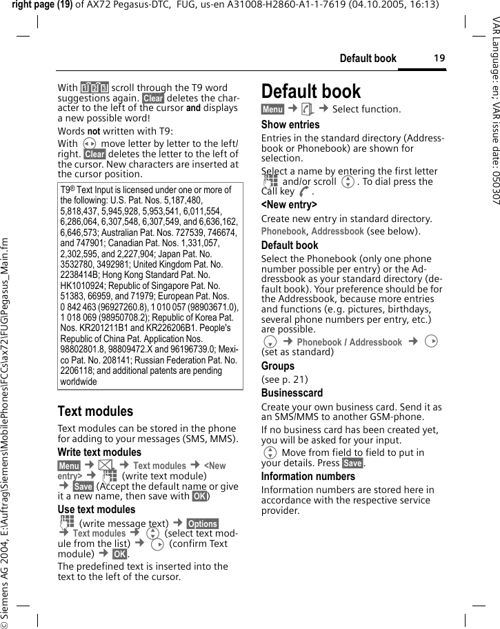19Default bookright page (19) of AX72 Pegasus-DTC,  FUG, us-en A31008-H2860-A1-1-7619 (04.10.2005, 16:13)&copy; Siemens AG 2004, E:\Auftrag\Siemens\MobilePhones\FCCs\ax72\FUG\Pegasus_Main.fmVAR Language: en; VAR issue date: 050307With &raquo; scroll through the T9 word suggestions again. &sect;Clear&sect; deletes the char-acter to the left of the cursor and displays a new possible word!Words not written with T9:With H move letter by letter to the left/right. &sect;Clear&sect; deletes the letter to the left of the cursor. New characters are inserted at the cursor position.Text modulesText modules can be stored in the phone for adding to your messages (SMS, MMS). Write text modules&sect;Menu&sect; &cent;] &cent;Text modules &cent;<New entry> &cent;J (write text module) &cent;&sect;Save&sect; (Accept the default name or give it a new name, then save with &sect;OK&sect;)Use text modulesJ (write message text) &cent;&sect;Options&sect; &cent;Text modules &cent;G (select text mod-ule from the list) &cent;D (confirm Text module) &cent;&sect;OK&sect;. The predefined text is inserted into the text to the left of the cursor.Default book&sect;Menu&sect; &cent;&egrave; &cent;Select function. Show entriesEntries in the standard directory (Address-book or Phonebook) are shown for selection. Select a name by entering the first letter J and/or scroll G. To dial press the Call key A.<New entry>Create new entry in standard directory.Phonebook, Addressbook (see below).Default bookSelect the Phonebook (only one phone number possible per entry) or the Ad-dressbook as your standard directory (de-fault book). Your preference should be for the Addressbook, because more entries and functions (e.g. pictures, birthdays, several phone numbers per entry, etc.) are possible.F &cent;Phonebook / Addressbook  &cent;D (set as standard) Groups(see p. 21)BusinesscardCreate your own business card. Send it as an SMS/MMS to another GSM-phone. If no business card has been created yet, you will be asked for your input. G Move from field to field to put in your details. Press &sect;Save&sect;.Information numbersInformation numbers are stored here in accordance with the respective service provider.T9&reg; Text Input is licensed under one or more of the following: U.S. Pat. Nos. 5,187,480, 5,818,437, 5,945,928, 5,953,541, 6,011,554, 6,286,064, 6,307,548, 6,307,549, and 6,636,162, 6,646,573; Australian Pat. Nos. 727539, 746674, and 747901; Canadian Pat. Nos. 1,331,057, 2,302,595, and 2,227,904; Japan Pat. No. 3532780, 3492981; United Kingdom Pat. No. 2238414B; Hong Kong Standard Pat. No. HK1010924; Republic of Singapore Pat. No. 51383, 66959, and 71979; European Pat. Nos. 0 842 463 (96927260.8), 1 010 057 (98903671.0), 1 018 069 (98950708.2); Republic of Korea Pat. Nos. KR201211B1 and KR226206B1. People's Republic of China Pat. Application Nos. 98802801.8, 98809472.X and 96196739.0; Mexi-co Pat. No. 208141; Russian Federation Pat. No. 2206118; and additional patents are pending worldwide