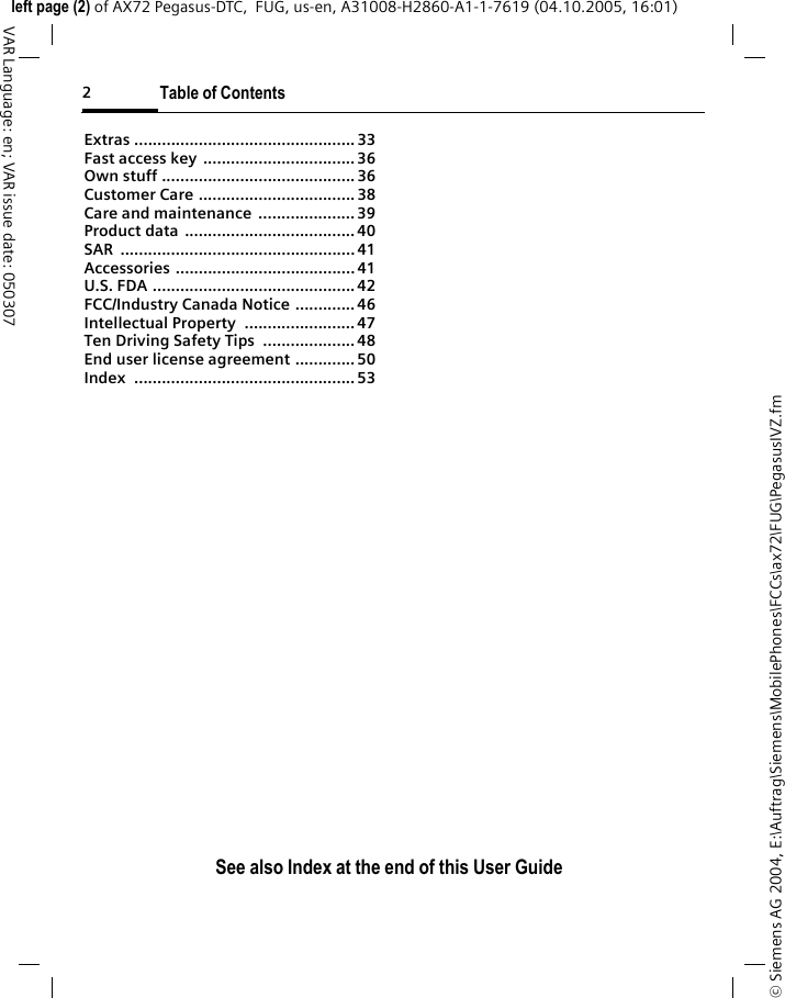 2Table of ContentsSee also Index at the end of this User Guide&copy; Siemens AG 2004, E:\Auftrag\Siemens\MobilePhones\FCCs\ax72\FUG\PegasusIVZ.fmleft page (2) of AX72 Pegasus-DTC,  FUG, us-en, A31008-H2860-A1-1-7619 (04.10.2005, 16:01)VAR Language: en; VAR issue date: 050307Extras ................................................ 33Fast access key  ................................. 36Own stuff .......................................... 36Customer Care .................................. 38Care and maintenance  ..................... 39Product data  ..................................... 40SAR ................................................... 41Accessories ....................................... 41U.S. FDA ............................................ 42FCC/Industry Canada Notice ............. 46Intellectual Property  ........................ 47Ten Driving Safety Tips  .................... 48End user license agreement ............. 50Index ................................................ 53