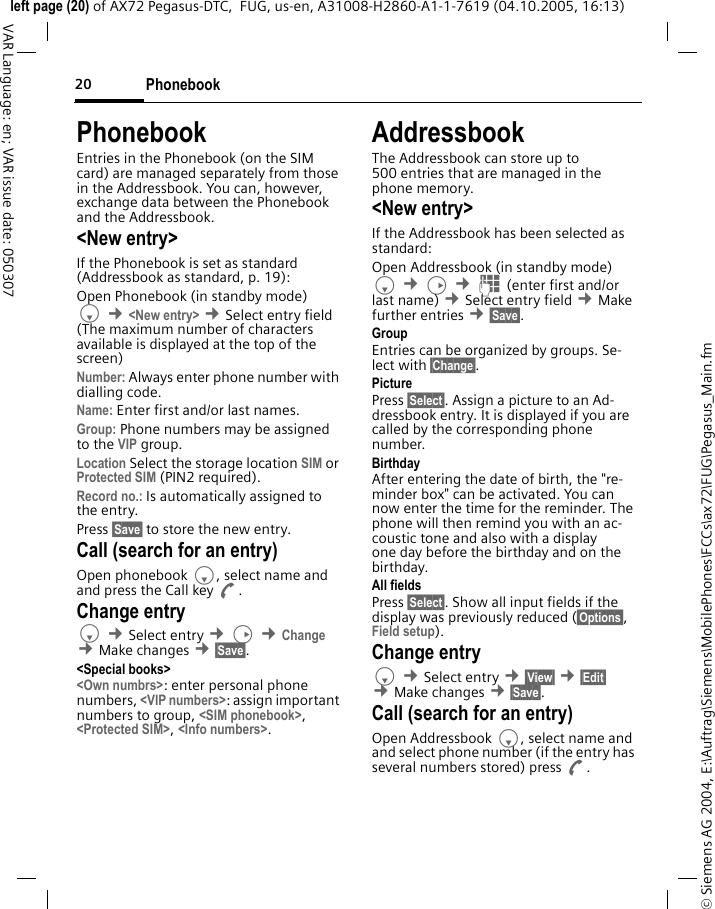 Phonebook20&copy; Siemens AG 2004, E:\Auftrag\Siemens\MobilePhones\FCCs\ax72\FUG\Pegasus_Main.fmleft page (20) of AX72 Pegasus-DTC,  FUG, us-en, A31008-H2860-A1-1-7619 (04.10.2005, 16:13)VAR Language: en; VAR issue date: 050307PhonebookEntries in the Phonebook (on the SIM card) are managed separately from those in the Addressbook. You can, however, exchange data between the Phonebook and the Addressbook.<New entry>If the Phonebook is set as standard (Addressbook as standard, p. 19):Open Phonebook (in standby mode)F &cent;<New entry> &cent;Select entry field (The maximum number of characters available is displayed at the top of the screen)Number: Always enter phone number with dialling code.Name: Enter first and/or last names.Group: Phone numbers may be assigned to the VIP group.Location Select the storage location SIM or Protected SIM (PIN2 required).Record no.: Is automatically assigned to the entry.Press &sect;Save&sect; to store the new entry. Call (search for an entry)Open phonebook F, select name and and press the Call key A.Change entryF &cent;Select entry &cent;D &cent;Change &cent;Make changes &cent;&sect;Save&sect;.<Special books><Own numbrs>: enter personal phone numbers, <VIP numbers>: assign important numbers to group, <SIM phonebook>, <Protected SIM>, <Info numbers>.AddressbookThe Addressbook can store up to 500 entries that are managed in the phone memory. <New entry>If the Addressbook has been selected as standard:Open Addressbook (in standby mode)F &cent;D &cent;J (enter first and/or last name) &cent;Select entry field &cent;Make further entries &cent;&sect;Save&sect;. Group Entries can be organized by groups. Se-lect with &sect;Change&sect;.Picture Press &sect;Select&sect;. Assign a picture to an Ad-dressbook entry. It is displayed if you are called by the corresponding phone number.Birthday After entering the date of birth, the "re-minder box" can be activated. You can now enter the time for the reminder. The phone will then remind you with an ac-coustic tone and also with a display one day before the birthday and on the birthday.All fields Press &sect;Select&sect;. Show all input fields if the display was previously reduced (&sect;Options&sect;, Field setup).Change entryF &cent;Select entry &cent;&sect;View&sect; &cent;&sect;Edit&sect; &cent;Make changes &cent;&sect;Save&sect;.Call (search for an entry)Open Addressbook F, select name and and select phone number (if the entry has several numbers stored) press A.