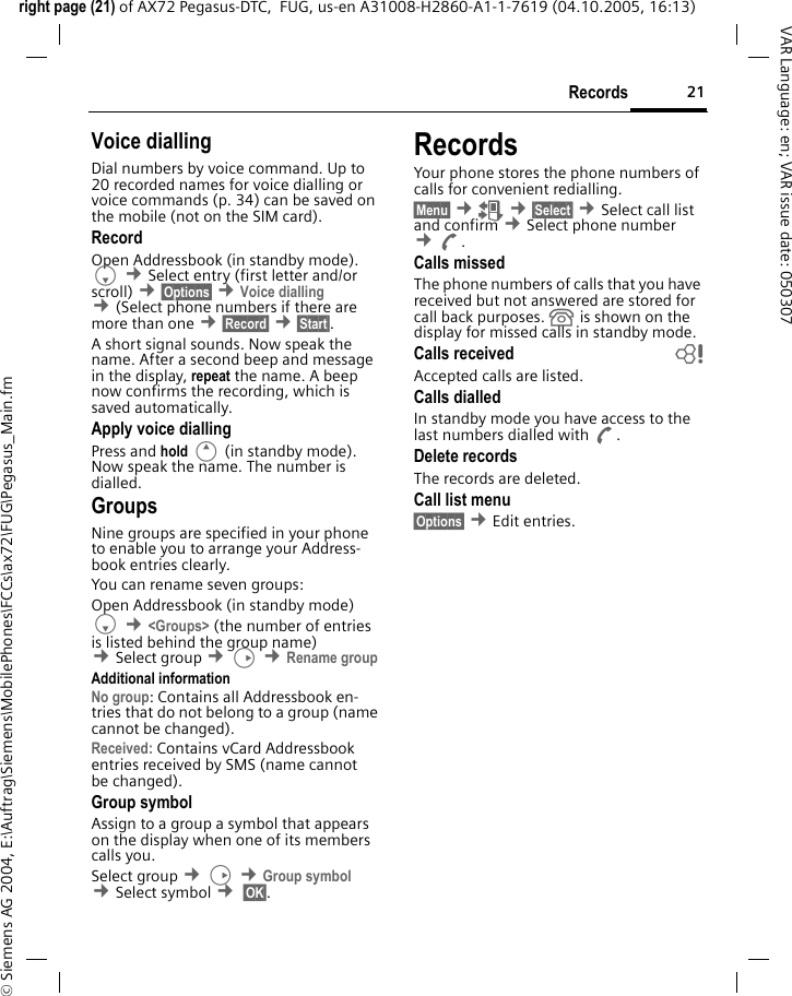 21Recordsright page (21) of AX72 Pegasus-DTC,  FUG, us-en A31008-H2860-A1-1-7619 (04.10.2005, 16:13)&copy; Siemens AG 2004, E:\Auftrag\Siemens\MobilePhones\FCCs\ax72\FUG\Pegasus_Main.fmVAR Language: en; VAR issue date: 050307Voice diallingDial numbers by voice command. Up to 20 recorded names for voice dialling or voice commands (p. 34) can be saved on the mobile (not on the SIM card).RecordOpen Addressbook (in standby mode). F &cent;Select entry (first letter and/or scroll) &cent;&sect;Options&sect; &cent;Voice dialling &cent;(Select phone numbers if there are more than one &cent;&sect;Record&sect; &cent;&sect;Start&sect;. A short signal sounds. Now speak the name. After a second beep and message in the display, repeat the name. A beep now confirms the recording, which is saved automatically. Apply voice diallingPress and hold E (in standby mode). Now speak the name. The number is dialled.GroupsNine groups are specified in your phone to enable you to arrange your Address-book entries clearly. You can rename seven groups:Open Addressbook (in standby mode)F &cent;<Groups> (the number of entries is listed behind the group name) &cent;Select group &cent;D &cent;Rename group Additional informationNo group: Contains all Addressbook en-tries that do not belong to a group (name cannot be changed).Received: Contains vCard Addressbook entries received by SMS (name cannot be changed).Group symbolAssign to a group a symbol that appears on the display when one of its members calls you.Select group &cent;D &cent;Group symbol &cent;Select symbol &cent; &sect;OK&sect;. RecordsYour phone stores the phone numbers of calls for convenient redialling.&sect;Menu&sect; &cent;Z &cent;&sect;Select&sect; &cent;Select call list and confirm &cent;Select phone number &cent;A.Calls missedThe phone numbers of calls that you have received but not answered are stored for call back purposes.  is shown on the display for missed calls in standby mode.Calls received bAccepted calls are listed. Calls dialledIn standby mode you have access to the last numbers dialled with A.Delete recordsThe records are deleted.Call list menu&sect;Options&sect; &cent;Edit entries.