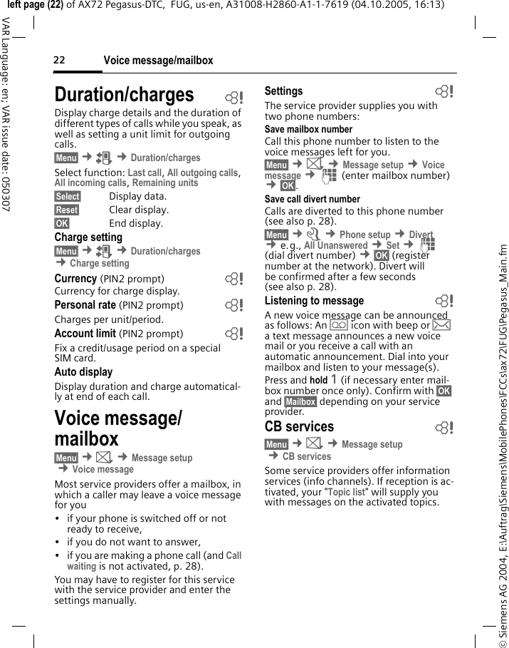 Voice message/mailbox22&copy; Siemens AG 2004, E:\Auftrag\Siemens\MobilePhones\FCCs\ax72\FUG\Pegasus_Main.fmleft page (22) of AX72 Pegasus-DTC,  FUG, us-en, A31008-H2860-A1-1-7619 (04.10.2005, 16:13)VAR Language: en; VAR issue date: 050307Duration/charges bDisplay charge details and the duration of different types of calls while you speak, as well as setting a unit limit for outgoing calls.&sect;Menu&sect; &cent;Z &cent;Duration/chargesSelect function: Last call, All outgoing calls, All incoming calls, Remaining units &sect;Select&sect; Display data.&sect;Reset&sect; Clear display.&sect;OK&sect; End display.Charge setting&sect;Menu&sect; &cent;Z &cent;Duration/charges &cent;Charge settingCurrency (PIN2 prompt) bCurrency for charge display.Personal rate (PIN2 prompt) bCharges per unit/period.Account limit (PIN2 prompt) bFix a credit/usage period on a special SIM card.Auto displayDisplay duration and charge automatical-ly at end of each call.Voice message/mailbox&sect;Menu&sect; &cent;] &cent;Message setup &cent;Voice messageMost service providers offer a mailbox, in which a caller may leave a voice message for you&bull; if your phone is switched off or not ready to receive,&bull; if you do not want to answer,&bull;if you are making a phone call (and Call waiting is not activated, p. 28).You may have to register for this service with the service provider and enter the settings manually.Settings bThe service provider supplies you with two phone numbers:Save mailbox numberCall this phone number to listen to the voice messages left for you.&sect;Menu&sect; &cent;] &cent;Message setup &cent;Voice message &cent;J (enter mailbox number) &cent;&sect;OK&sect;.Save call divert numberCalls are diverted to this phone number (see also p. 28).&sect;Menu&sect; &cent;m &cent;Phone setup &cent;Divert  &cent;e.g., All Unanswered &cent;Set &cent;J (dial divert number) &cent;&sect;OK&sect; (register number at the network). Divert will be confirmed after a few seconds (see also p. 28).Listening to message bA new voice message can be announced as follows: An \ icon with beep or &hellip; a text message announces a new voice mail or you receive a call with an automatic announcement. Dial into your mailbox and listen to your message(s).Press and hold 1 (if necessary enter mail-box number once only). Confirm with &sect;OK&sect; and &sect;Mailbox&sect; depending on your service provider.CB services b&sect;Menu&sect; &cent;] &cent;Message setup &cent;CB servicesSome service providers offer information services (info channels). If reception is ac-tivated, your "Topic list" will supply you with messages on the activated topics.