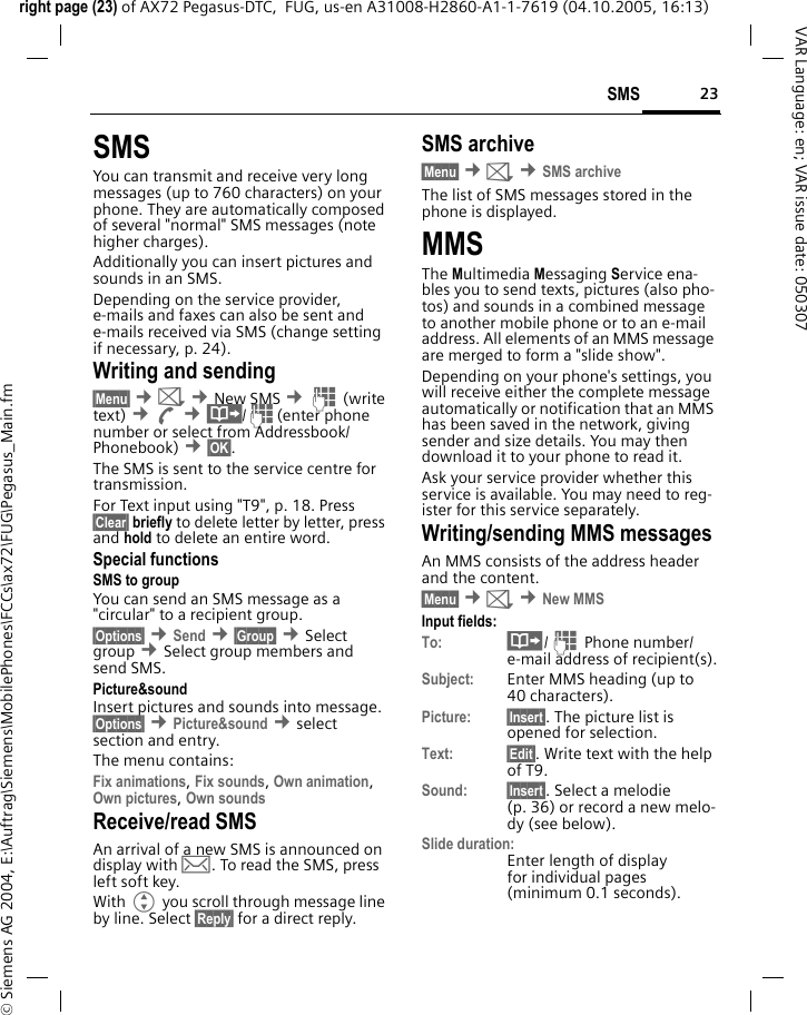 23SMSright page (23) of AX72 Pegasus-DTC,  FUG, us-en A31008-H2860-A1-1-7619 (04.10.2005, 16:13)&copy; Siemens AG 2004, E:\Auftrag\Siemens\MobilePhones\FCCs\ax72\FUG\Pegasus_Main.fmVAR Language: en; VAR issue date: 050307SMSYou can transmit and receive very long messages (up to 760 characters) on your phone. They are automatically composed of several "normal" SMS messages (note higher charges).Additionally you can insert pictures and sounds in an SMS.Depending on the service provider, e-mails and faxes can also be sent and e-mails received via SMS (change setting if necessary, p. 24).Writing and sending&sect;Menu&sect; &cent;] &cent;New SMS &cent;J (write text) &cent;A &cent;&middot;/J(enter phone number or select from Addressbook/Phonebook) &cent;&sect;OK&sect;. The SMS is sent to the service centre for transmission.For Text input using "T9", p. 18. Press &sect;Clear&sect; briefly to delete letter by letter, press and hold to delete an entire word.Special functionsSMS to groupYou can send an SMS message as a "circular" to a recipient group.&sect;Options&sect; &cent;Send &cent;&sect;Group&sect; &cent;Select group &cent;Select group members and send SMS.Picture&amp;sound Insert pictures and sounds into message. &sect;Options&sect; &cent;Picture&amp;sound &cent;select section and entry.The menu contains: Fix animations, Fix sounds, Own animation, Own pictures, Own sounds Receive/read SMSAn arrival of a new SMS is announced on display with &hellip;. To read the SMS, press left soft key.With G you scroll through message line by line. Select &sect;Reply&sect; for a direct reply.SMS archive&sect;Menu&sect; &cent;] &cent;SMS archiveThe list of SMS messages stored in the phone is displayed.MMSThe Multimedia Messaging Service ena-bles you to send texts, pictures (also pho-tos) and sounds in a combined message to another mobile phone or to an e-mail address. All elements of an MMS message are merged to form a "slide show".Depending on your phone's settings, you will receive either the complete message automatically or notification that an MMS has been saved in the network, giving sender and size details. You may then download it to your phone to read it. Ask your service provider whether this service is available. You may need to reg-ister for this service separately.Writing/sending MMS messagesAn MMS consists of the address header and the content. &sect;Menu&sect; &cent;] &cent;New MMSInput fields:To: &middot;/J Phone number/ e-mail address of recipient(s).Subject: Enter MMS heading (up to 40 characters).Picture: &sect;Insert&sect;. The picture list is opened for selection.Text: &sect;Edit&sect;. Write text with the help of T9. Sound: &sect;Insert&sect;. Select a melodie (p. 36) or record a new melo-dy (see below). Slide duration:Enter length of display for individual pages (minimum 0.1 seconds).