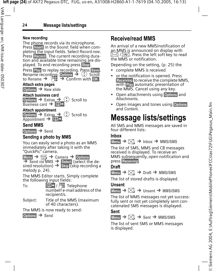 Message lists/settings24&copy; Siemens AG 2004, E:\Auftrag\Siemens\MobilePhones\FCCs\ax72\FUG\Pegasus_Main.fmleft page (24) of AX72 Pegasus-DTC,  FUG, us-en, A31008-H2860-A1-1-7619 (04.10.2005, 16:13)VAR Language: en; VAR issue date: 050307New recordingThe phone records via its microphone. Press &sect;Insert&sect; in the Sound: field when com-pleting the input fields. Select Record new. Press &sect;Record&sect;. The current recording dura-tion and available time remaining are dis-played. To end recording press &sect;Stop&sect;.Press &sect;Play&sect; to replay recording. Press &sect;Save&sect;. Rename recording: Options&sect; &cent;G Scroll to Rename &cent; J &cent;Confirm with &sect;OK&sect;&sect;.Attach extra pages&sect;Options&sect; &cent;New slide Attach business card&sect;Options&sect; &cent;Extras &cent;G Scroll to Business card &cent;&middot;.Attach appointment&sect;Options&sect; &cent;Extras &cent;G Scroll to Appointment &cent;&middot;.Send MMS&sect;Options&sect; &cent;Send Sending a photo by MMSYou can easily send a photo as an MMS immediately after taking it with the "QuickPic" camera.&sect;Menu&sect; &cent; &cent;Camera &cent;&sect;Options&sect; &cent;Send via MMS &cent;&sect;Select&sect; (select the de-sired resolution) &cent;&sect;Skip&sect; (skip recording a melody p. 24).The MMS Editor starts. Simply complete the following input fields:To: &middot; /J Telephone number/ e-mail address of the recipient/s.Subject: Title of the MMS (maximum of 40 characters).The MMS is now ready to send: &sect;Options&sect; &cent;Send Receive/read MMS An arrival of a new MMS/notification of an MMS is announced on display with &hellip; / &Ucirc;. Press the left soft key to read the MMS or notification.Depending on the setting, (p. 25) the&bull; complete MMS is received&bull; or the notification is opened. Press &sect;Receiving&sect; to receive the complete MMS, with &sect;Play&sect; automatic presentation of the MMS. Cancel using any key.&bull; Open attachments using &sect;Options&sect; and Attachments.&bull; Open images and tones using &sect;Options&sect; and Content.Message lists/settingsAll SMS and MMS messages are saved in four different lists:Inbox&sect;Menu&sect; &cent;] &cent;Inbox &cent;MMS/SMSThe list of SMS, MMS and CB messages received is displayed. To receive an MMS subsequently, open notification and press &sect;Receiving&sect;. Draft&sect;Menu&sect; &cent;] &cent;Draft &cent;MMS/SMSThe list of stored drafts is displayed.Unsent&sect;Menu&sect; &cent;] &cent;Unsent &cent;MMS/SMSThe list of MMS messages not yet success-fully sent or not yet completely sent con-catenated SMS messages is displayed.Sent&sect;Menu&sect; &cent;] &cent;Sent &cent;MMS/SMSThe list of sent SMS or MMS messages is displayed.