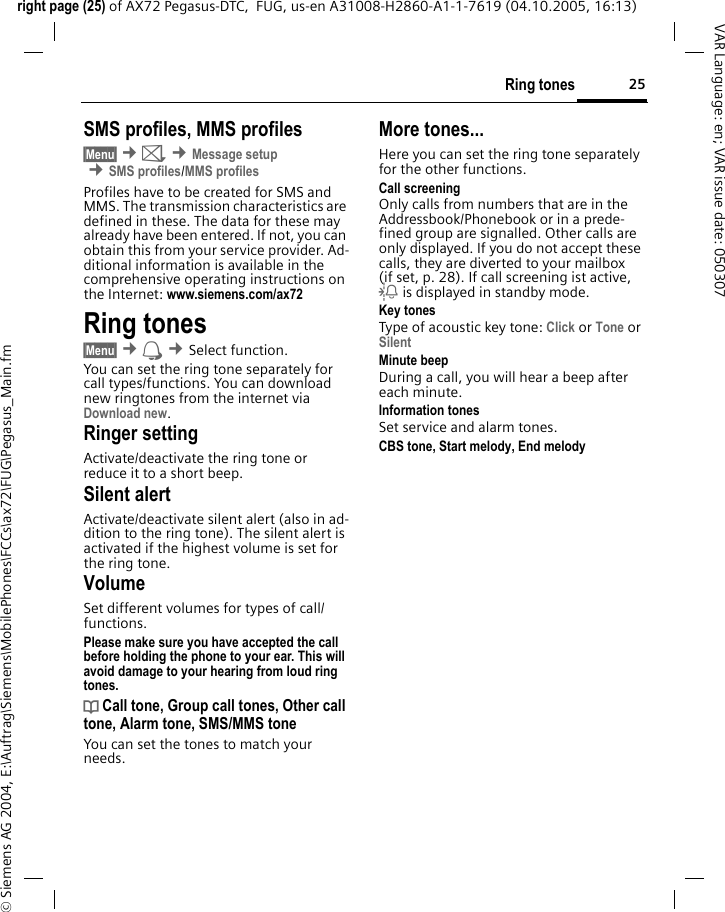 25Ring tonesright page (25) of AX72 Pegasus-DTC,  FUG, us-en A31008-H2860-A1-1-7619 (04.10.2005, 16:13)&copy; Siemens AG 2004, E:\Auftrag\Siemens\MobilePhones\FCCs\ax72\FUG\Pegasus_Main.fmVAR Language: en; VAR issue date: 050307SMS profiles, MMS profiles&sect;Menu&sect; &cent;] &cent;Message setup &cent;SMS profiles/MMS profilesProfiles have to be created for SMS and MMS. The transmission characteristics are defined in these. The data for these may already have been entered. If not, you can obtain this from your service provider. Ad-ditional information is available in the comprehensive operating instructions on the Internet: www.siemens.com/ax72 Ring tones&sect;Menu&sect; &cent; &cent;Select function. You can set the ring tone separately for call types/functions. You can download new ringtones from the internet via Download new.Ringer setting Activate/deactivate the ring tone or reduce it to a short beep.Silent alertActivate/deactivate silent alert (also in ad-dition to the ring tone). The silent alert is activated if the highest volume is set for the ring tone.VolumeSet different volumes for types of call/functions.Please make sure you have accepted the call before holding the phone to your ear. This will avoid damage to your hearing from loud ring tones.d Call tone, Group call tones, Other call tone, Alarm tone, SMS/MMS toneYou can set the tones to match your needs.More tones...Here you can set the ring tone separately for the other functions.Call screeningOnly calls from numbers that are in the Addressbook/Phonebook or in a prede-fined group are signalled. Other calls are only displayed. If you do not accept these calls, they are diverted to your mailbox (if set, p. 28). If call screening ist active, l is displayed in standby mode.Key tonesType of acoustic key tone: Click or Tone or Silent Minute beepDuring a call, you will hear a beep after each minute.Information tonesSet service and alarm tones.CBS tone, Start melody, End melody