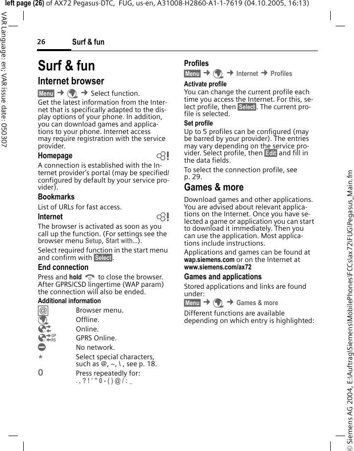 Surf &amp; fun26&copy; Siemens AG 2004, E:\Auftrag\Siemens\MobilePhones\FCCs\ax72\FUG\Pegasus_Main.fmleft page (26) of AX72 Pegasus-DTC,  FUG, us-en, A31008-H2860-A1-1-7619 (04.10.2005, 16:13)VAR Language: en; VAR issue date: 050307Surf &amp; funInternet browser &sect;Menu&sect; &cent;&Eacute; &cent;Select function. Get the latest information from the Inter-net that is specifically adapted to the dis-play options of your phone. In addition, you can download games and applica-tions to your phone. Internet access may require registration with the service provider.Homepage bA connection is established with the In-ternet provider&rsquo;s portal (may be specified/configured by default by your service pro-vider).BookmarksList of URLs for fast access. Internet bThe browser is activated as soon as you call up the function. (For settings see the browser menu Setup, Start with...). Select required function in the start menu and confirm with &sect;Select&sect;.End connectionPress and hold B to close the browser. After GPRS/CSD lingertime (WAP param) the connection will also be ended.Additional information&Iacute;Browser menu.&Eacute;Offline.&Ecirc;Online.&Euml;GPRS Online.&Igrave;No network.*Select special characters, such as @, ~, \ , see p. 18.0Press repeatedly for: . , ? ! &rsquo; " 0 - ( ) @ / : _ Profiles &sect;Menu&sect; &cent;&Eacute; &cent;Internet &cent;Profiles Activate profile You can change the current profile each time you access the Internet. For this, se-lect profile, then &sect;Select&sect;. The current pro-file is selected.Set profileUp to 5 profiles can be configured (may be barred by your provider). The entries may vary depending on the service pro-vider. Select profile, then &sect;Edit&sect; and fill in the data fields.To select the connection profile, see p. 29.Games &amp; moreDownload games and other applications. You are advised about relevant applica-tions on the Internet. Once you have se-lected a game or application you can start to download it immediately. Then you can use the application. Most applica-tions include instructions. Applications and games can be found at wap.siemens.com or on the Internet at www.siemens.com/ax72 Games and applicationsStored applications and links are found under:&sect;Menu&sect; &cent;&Eacute; &cent;Games &amp; moreDifferent functions are available depending on which entry is highlighted: