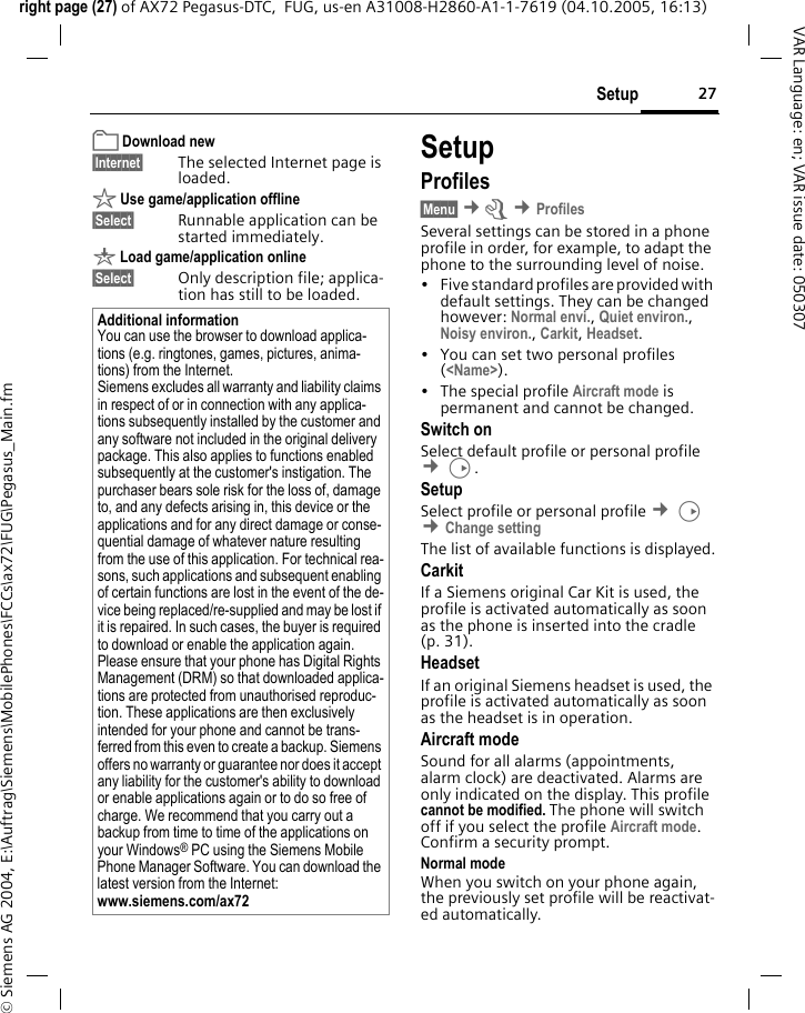 27Setupright page (27) of AX72 Pegasus-DTC,  FUG, us-en A31008-H2860-A1-1-7619 (04.10.2005, 16:13)&copy; Siemens AG 2004, E:\Auftrag\Siemens\MobilePhones\FCCs\ax72\FUG\Pegasus_Main.fmVAR Language: en; VAR issue date: 050307&pound; Download new&sect;Internet&sect; The selected Internet page is loaded. &sect; Use game/application offline&sect;Select&sect; Runnable application can be started immediately.&brvbar; Load game/application online&sect;Select&sect; Only description file; applica-tion has still to be loaded.SetupProfiles&sect;Menu&sect; &cent;m &cent;ProfilesSeveral settings can be stored in a phone profile in order, for example, to adapt the phone to the surrounding level of noise.&bull; Five standard profiles are provided with default settings. They can be changed however: Normal envi., Quiet environ., Noisy environ., Carkit, Headset. &bull; You can set two personal profiles (<Name>).&bull; The special profile Aircraft mode is permanent and cannot be changed.Switch onSelect default profile or personal profile &cent;D.SetupSelect profile or personal profile &cent;D &cent;Change settingThe list of available functions is displayed.CarkitIf a Siemens original Car Kit is used, the profile is activated automatically as soon as the phone is inserted into the cradle (p. 31).HeadsetIf an original Siemens headset is used, the profile is activated automatically as soon as the headset is in operation.Aircraft modeSound for all alarms (appointments, alarm clock) are deactivated. Alarms are only indicated on the display. This profile cannot be modified. The phone will switch off if you select the profile Aircraft mode. Confirm a security prompt. Normal modeWhen you switch on your phone again, the previously set profile will be reactivat-ed automatically.Additional informationYou can use the browser to download applica-tions (e.g. ringtones, games, pictures, anima-tions) from the Internet. Siemens excludes all warranty and liability claims in respect of or in connection with any applica-tions subsequently installed by the customer and any software not included in the original delivery package. This also applies to functions enabled subsequently at the customer's instigation. The purchaser bears sole risk for the loss of, damage to, and any defects arising in, this device or the applications and for any direct damage or conse-quential damage of whatever nature resulting from the use of this application. For technical rea-sons, such applications and subsequent enabling of certain functions are lost in the event of the de-vice being replaced/re-supplied and may be lost if it is repaired. In such cases, the buyer is required to download or enable the application again. Please ensure that your phone has Digital Rights Management (DRM) so that downloaded applica-tions are protected from unauthorised reproduc-tion. These applications are then exclusively intended for your phone and cannot be trans-ferred from this even to create a backup. Siemens offers no warranty or guarantee nor does it accept any liability for the customer's ability to download or enable applications again or to do so free of charge. We recommend that you carry out a backup from time to time of the applications on your Windows&reg; PC using the Siemens Mobile Phone Manager Software. You can download the latest version from the Internet: www.siemens.com/ax72 
