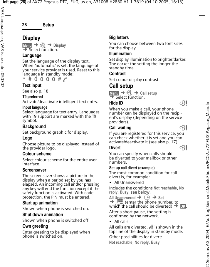Setup28&copy; Siemens AG 2004, E:\Auftrag\Siemens\MobilePhones\FCCs\ax72\FUG\Pegasus_Main.fmleft page (28) of AX72 Pegasus-DTC,  FUG, us-en, A31008-H2860-A1-1-7619 (04.10.2005, 16:13)VAR Language: en; VAR issue date: 050307Display&sect;Menu&sect; &cent;m &cent;Display &cent;Select function.LanguageSet the language of the display text. When "automatic" is set, the language of your service provider is used. Reset to this language in standby mode:*  0 0 0 0  A Text inputSee also p. 18.T9 preferredActivate/deactivate intelligent text entry.Input languageSelect language for text entry. Languages with T9 support are marked with the T9 symbol.BackgroundSet background graphic for display.LogoChoose picture to be displayed instead of the provider logo.Colour schemeSelect colour scheme for the entire user interface.Screensaver The screensaver shows a picture in the display when a period set by you has elapsed. An incoming call and/or pressing any key will end the function except if the safety function is activated. With code protection, the PIN must be entered.Start up animationShown when phone is switched on.Shut down animationShown when phone is switched off.Own greetingEnter greeting to be displayed when phone is switched on.Big lettersYou can choose between two font sizes for the display.IlluminationSet display illumination to brighter/darker. The darker the setting the longer the standby time.ContrastSet colour display contrast. Call setup&sect;Menu&sect; &cent;m &cent;Call setup &cent;Select function.Hide ID bWhen you make a call, your phone number can be displayed on the recipi-ent's display (depending on the service providers).Call waiting bIf you are registered for this service, you can check whether it is set and you can activate/deactivate it (see also p. 17).Divert bYou can specify when calls should be diverted to your mailbox or other numbers.Set up call divert (example)The most common condition for call divert is, for example:&bull;All Unanswered Includes the conditions Not reachable, No reply, Busy, see below. All Unanswered &cent;D &cent;Set &cent;J(enter the phone number, to which the call should be diverted) &cent;&sect;OK&sect;.After a short pause, the setting is confirmed by the network.&bull; All callsAll calls are diverted. n is shown in the top line of the display in standby mode.Other possibilities for divert:Not reachable, No reply, Busy