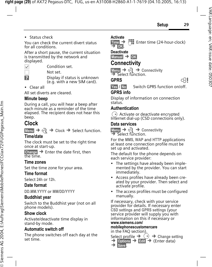 29Setupright page (29) of AX72 Pegasus-DTC,  FUG, us-en A31008-H2860-A1-1-7619 (04.10.2005, 16:13)&copy; Siemens AG 2004, E:\Auftrag\Siemens\MobilePhones\FCCs\ax72\FUG\Pegasus_Main.fmVAR Language: en; VAR issue date: 050307&bull; Status checkYou can check the current divert status for all conditions.After a short pause, the current situation is transmitted by the network and displayed.pCondition set.oNot set.sDisplay if status is unknown (e.g. with a new SIM card). &bull;Clear allAll set diverts are cleared.Minute beepDuring a call, you will hear a beep after each minute as a reminder of the time elapsed. The recipient does not hear this beep.Clock&sect;Menu&sect; &cent;m &cent;Clock &cent;Select function.Time/dateThe clock must be set to the right time once at start-up.&sect;Change&sect; &cent;Enter the date first, then the time.Time zonesSet the time zone for your area.Time formatSelect 24h or 12h.Date formatDD.MM.YYYY or MM/DD/YYYY Buddhist yearSwitch to the Buddhist year (not on all phone models). Show clockActivate/deactivate time display in stand-by mode.Automatic switch offThe phone switches off each day at the set time.Activate&sect;Time&sect; &cent;J Enter time (24-hour-clock) &cent;&sect;OK&sect;. Deactivate&sect;Manual&sect; &cent;&sect;OK&sect; Connectivity&sect;Menu&sect; &cent;m &cent;Connectivity &cent;Select function.GPRS b&sect;Yes&sect; / &sect;No&sect; Switch GPRS function on/off.GPRS infoDisplay of information on connection status.AuthenticationD Activate or deactivate encrypted Internet dial-up (CSD connections only).Data services&sect;Menu&sect; &cent;m &cent;Connectivity  &cent;Select function.For the MMS, WAP and HTTP applications at least one connection profile must be set up and activated.The default for the phone depends on each service provider:&bull; The settings have already been imple-mented by the provider. You can start immediately.&bull; Access profiles have already been cre-ated by your provider. Then select and activate profile.&bull; The access profiles must be configured manually.If necessary, check with your service provider for details. If necessary enter CSD settings and GPRS settings (your service provider will supply you with information on this if necessary or www.siemens.com/mobilephonescustomercarein the FAQ section).Select profile &cent;D &cent;Change setting &cent;&sect;Options&sect; &cent;&sect;Edit&sect; &cent;(Enter data) &cent;&sect;Save&sect;. 