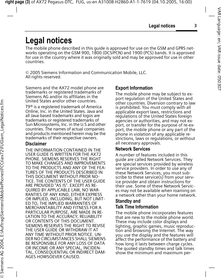 3Legal noticesright page (3) of AX72 Pegasus-DTC,  FUG, us-en A31008-H2860-A1-1-7619 (04.10.2005, 16:00)&copy; Siemens AG 2004, E:\Auftrag\Siemens\MobilePhones\FCCs\ax72\FUG\am_LegalNotices.fmVAR Language: en; VAR issue date: 050307Legal noticesThe mobile phone described in this guide is approved for use on the GSM and GPRS net-works operating on the GSM 900, 1800 (DCS/PCN) and 1900 (PCS) bands. It is approved for use in the country where it was originally sold and may be approved for use in other countries.&copy; 2005 Siemens Information and Communication Mobile, LLC.All rights reserved.Siemens and the AX72 model phone are trademarks or registered trademarks of Siemens AG and/or its affiliates in the United States and/or other countries.T9&reg; is a registered trademark of America Online, Inc. in the United States. Java and all Java-based trademarks and logos are trademarks or registered trademarks of Sun Microsystems, Inc. in the U.S and other countries. The names of actual companies and products mentioned herein may be the trademarks of their respective owners. DisclaimerTHE INFORMATION CONTAINED IN THE USER GUIDE IS WRITTEN FOR THE AX72 PHONE. SIEMENS RESERVES THE RIGHT TO MAKE CHANGES AND IMPROVEMENTS TO THE PRODUCTS AND ANY OF THE FEA-TURES OF THE PRODUCTS DESCRIBED IN THIS DOCUMENT WITHOUT PRIOR NO-TICE. THE CONTENTS OF THE USER GUIDE ARE PROVIDED "AS IS". EXCEPT AS RE-QUIRED BY APPLICABLE LAW, NO WAR-RANTIES OF ANY KIND, EITHER EXPRESS OR IMPLIED, INCLUDING, BUT NOT LIMIT-ED TO, THE IMPLIED WARRANTIES OF MERCHANTABILITY AND FITNESS FOR A PARTICULAR PURPOSE, ARE MADE IN RE-LATION TO THE ACCURACY, RELIABILITY OR CONTENTS OF THIS DOCUMENT. SIEMENS RESERVES THE RIGHT TO REVISE THE USER GUIDE OR WITHDRAW IT AT ANY TIME WITHOUT PRIOR NOTICE. UN-DER NO CIRCUMSTANCES SHALL SIEMENS BE RESPONSIBLE FOR ANY LOSS OF DATA OR INCOME OR ANY SPECIAL, INCIDEN-TAL, CONSEQUENTIAL OR INDIRECT DAM-AGES HOWSOEVER CAUSED.Export InformationThe mobile phone may be subject to ex-port regulation of the United States and other countries. Diversion contrary to law is prohibited. You must comply with all applicable export laws, restrictions and regulations of the United States foreign agencies or authorities, and may not ex-port, or transfer for the purpose of re-ex-port, the mobile phone or any part of the phone in violation of any applicable re-strictions, laws or regulations, or without all necessary approvals.Network ServicesA number of features included in this guide are called Network Services. They are special services provided by wireless service providers. In order to use any of these Network Services, you must sub-scribe to these service(s) from your serv-ice provider and obtain instructions for their use. Some of these Network Servic-es may not be available when roaming on a network other than your home network.Standby andTalk Time InformationThe mobile phone incorporates features that are new to the mobile phone world. These may include color displays and lighting, graphic games, music reproduc-tion and browsing the Internet. The way you use the display and the features will affect the performance of the battery and how long it lasts between charge cycles. The quoted standby times and talk times show the minimum and maximum per-