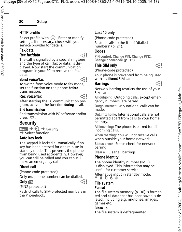 Setup30&copy; Siemens AG 2004, E:\Auftrag\Siemens\MobilePhones\FCCs\ax72\FUG\Pegasus_Main.fmleft page (30) of AX72 Pegasus-DTC,  FUG, us-en, A31008-H2860-A1-1-7619 (04.10.2005, 16:13)VAR Language: en; VAR issue date: 050307HTTP profileSelect profile with G. Enter or modify settings. If necessary, check with your service provider for details.Fax/dataRec fax/data  bThe call is signalled by a special ringtone and the type of call (fax or data) is dis-played. Now start the communication program in your PC to receive the fax/data.Send voice/fax  bTo switch from voice mode to fax mode, set the function on the phone before transmission.Rec voice/fax  bAfter starting the PC communication pro-gram, activate the function during a call.End transmissionEnd transmission with PC software and/or press B.Security&sect;Menu&sect; &cent;m &cent;Security &cent;Select function. Auto key lockThe keypad is locked automatically if no key has been pressed for one minute in standby mode. This prevents the phone from being used accidentally. However, you can still be called and you can still make an emergency call.Direct call(Phone-code protected)Only one phone number can be dialled. Only &sbquo; b(PIN2 protected)Restrict calls to SIM-protected numbers in the Phonebook. Last 10 only(Phone-code protected)Restrict calls to the list of "dialled numbers" (p. 21).CodesPIN control, Change PIN, Change PIN2, Change phonecode (p. 15).This SIM only b(Phone-code protected)Your phone is prevented from being used with a different SIM card.Barrings bNetwork barring restricts the use of your SIM card.All outgoing: Outgoing calls, except emer-gency numbers, are barred.Outgo internat: Only national calls can be made.Out.int.x home: International calls are not permitted apart from calls to your home country.All incoming: The phone is barred for all incoming calls.When roaming: You will not receive calls when outside your home network.Status check: Status check for network barring.Clear all: Clear all barrings.Phone identityThe phone identity number (IMEI) is displayed. This information may be useful for customer service. Alternative input in standby mode: *  0 6  File systemFormatThe file system memory (p. 36) is format-ted and all data that has been saved is de-leted, including e.g. ringtones, images, games etc.Clean upThe file system is defragmented.