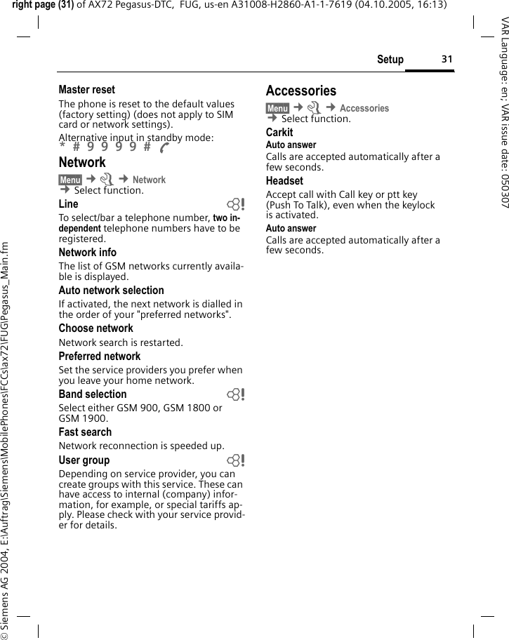 31Setupright page (31) of AX72 Pegasus-DTC,  FUG, us-en A31008-H2860-A1-1-7619 (04.10.2005, 16:13)&copy; Siemens AG 2004, E:\Auftrag\Siemens\MobilePhones\FCCs\ax72\FUG\Pegasus_Main.fmVAR Language: en; VAR issue date: 050307Master resetThe phone is reset to the default values (factory setting) (does not apply to SIM card or network settings).Alternative input in standby mode: *  9 9 9 9  A Network&sect;Menu&sect; &cent;m &cent;Network &cent;Select function. Line bTo select/bar a telephone number, two in-dependent telephone numbers have to be registered.Network infoThe list of GSM networks currently availa-ble is displayed.Auto network selection If activated, the next network is dialled in the order of your "preferred networks".Choose networkNetwork search is restarted.Preferred network Set the service providers you prefer when you leave your home network.Band selection bSelect either GSM 900, GSM 1800 or GSM 1900.Fast searchNetwork reconnection is speeded up.User group bDepending on service provider, you can create groups with this service. These can have access to internal (company) infor-mation, for example, or special tariffs ap-ply. Please check with your service provid-er for details.Accessories&sect;Menu&sect; &cent;m &cent;Accessories &cent;Select function. CarkitAuto answer Calls are accepted automatically after a few seconds. HeadsetAccept call with Call key or ptt key (Push To Talk), even when the keylock is activated.Auto answer Calls are accepted automatically after a few seconds. 