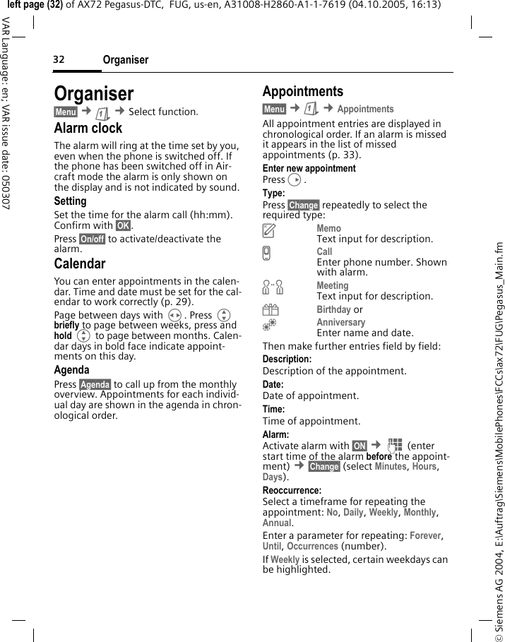Organiser32&copy; Siemens AG 2004, E:\Auftrag\Siemens\MobilePhones\FCCs\ax72\FUG\Pegasus_Main.fmleft page (32) of AX72 Pegasus-DTC,  FUG, us-en, A31008-H2860-A1-1-7619 (04.10.2005, 16:13)VAR Language: en; VAR issue date: 050307Organiser&sect;Menu&sect; &cent;&ccedil; &cent;Select function.Alarm clockThe alarm will ring at the time set by you, even when the phone is switched off. If the phone has been switched off in Air-craft mode the alarm is only shown on the display and is not indicated by sound.SettingSet the time for the alarm call (hh:mm). Confirm with &sect;OK&sect;. Press &sect;On/off&sect; to activate/deactivate the alarm.CalendarYou can enter appointments in the calen-dar. Time and date must be set for the cal-endar to work correctly (p. 29).Page between days with H. Press G briefly to page between weeks, press and hold G to page between months. Calen-dar days in bold face indicate appoint-ments on this day.AgendaPress &sect;Agenda&sect; to call up from the monthly overview. Appointments for each individ-ual day are shown in the agenda in chron-ological order.Appointments&sect;Menu&sect; &cent;&ccedil; &cent;AppointmentsAll appointment entries are displayed in chronological order. If an alarm is missed it appears in the list of missed appointments (p. 33).Enter new appointmentPressD.Type:Press &sect;Change&sect; repeatedly to select the required type:uMemoText input for description.vCallEnter phone number. Shown with alarm.wMeetingText input for description.{Birthday or&Egrave;AnniversaryEnter name and date. Then make further entries field by field:Description: Description of the appointment.Date:Date of appointment.Time:Time of appointment.Alarm: Activate alarm with &sect;ON&sect; &cent;J (enter start time of the alarm before the appoint-ment) &cent;&sect;Change&sect; (select Minutes, Hours, Days).Reoccurrence:Select a timeframe for repeating the appointment: No, Daily, Weekly, Monthly, Annual.Enter a parameter for repeating: Forever, Until, Occurrences (number).If Weekly is selected, certain weekdays can be highlighted.
