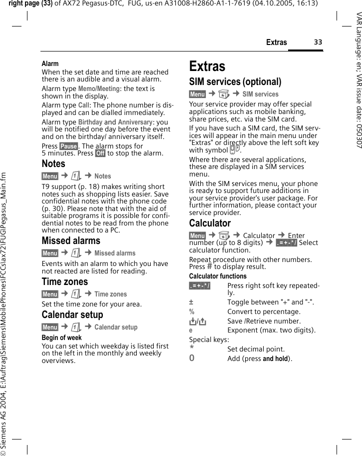 33Extrasright page (33) of AX72 Pegasus-DTC,  FUG, us-en A31008-H2860-A1-1-7619 (04.10.2005, 16:13)&copy; Siemens AG 2004, E:\Auftrag\Siemens\MobilePhones\FCCs\ax72\FUG\Pegasus_Main.fmVAR Language: en; VAR issue date: 050307AlarmWhen the set date and time are reached there is an audible and a visual alarm. Alarm type Memo/Meeting: the text is shown in the display.Alarm type Call: The phone number is dis-played and can be dialled immediately.Alarm type Birthday and Anniversary: you will be notified one day before the event and on the birthday/ anniversary itself.Press &sect;Pause&sect;. The alarm stops for 5 minutes. Press &sect;Off&sect; to stop the alarm.Notes&sect;Menu&sect; &cent;&ccedil; &cent;NotesT9 support (p. 18) makes writing short notes such as shopping lists easier. Save confidential notes with the phone code (p. 30). Please note that with the aid of suitable programs it is possible for confi-dential notes to be read from the phone when connected to a PC.Missed alarms&sect;Menu&sect; &cent;&ccedil; &cent;Missed alarmsEvents with an alarm to which you have not reacted are listed for reading.Time zones&sect;Menu&sect; &cent;&ccedil; &cent;Time zonesSet the time zone for your area.Calendar setup&sect;Menu&sect; &cent;&ccedil; &cent;Calendar setupBegin of weekYou can set which weekday is listed first on the left in the monthly and weekly overviews.ExtrasSIM services (optional)&sect;Menu&sect; &cent; &cent;SIM servicesYour service provider may offer special applications such as mobile banking, share prices, etc. via the SIM card.If you have such a SIM card, the SIM serv-ices will appear in the main menu under "Extras" or directly above the left soft key with symbol }.Where there are several applications, these are displayed in a SIM services menu.With the SIM services menu, your phone is ready to support future additions in your service provider's user package. For further information, please contact your service provider.Calculator&sect;Menu&sect; &cent; &cent;Calculator &cent;Enter number (up to 8 digits) &cent;&sect;.&sect;=&sect;+&sect;-&sect;*&sect;/&sect; Select calculator function.Repeat procedure with other numbers. Press  to display result.Calculator functions&sect;.&sect;=&sect;+&sect;-&sect;*&sect;/&sect; Press right soft key repeated-ly.&plusmn;Toggle between "+" and "-".%Convert to percentage.&Iuml;,,/&ETH;Save /Retrieve number. eExponent (max. two digits).Special keys:*Set decimal point.0Add (press and hold).