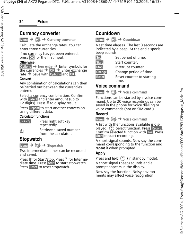 Extras34&copy; Siemens AG 2004, E:\Auftrag\Siemens\MobilePhones\FCCs\ax72\FUG\Pegasus_Main.fmleft page (34) of AX72 Pegasus-DTC,  FUG, us-en, A31008-H2860-A1-1-7619 (04.10.2005, 16:13)VAR Language: en; VAR issue date: 050307Currency converter&sect;Menu&sect; &cent; &cent;Currency converterCalculate the exchange rates. You can enter three currencies.If no currency has yet been entered, press &sect;OK&sect; for the first input.Otherwise:&sect;Options&sect; &cent;New entry &cent;Enter symbols for the currencies &cent;&sect;OK&sect; &cent;Enter exchange rate &cent;Save with &sect;Options&sect; and &sect;OK&sect;.ConvertAny combination of calculations can then be carried out between the currencies entered.Select a currency combination. Confirm with &sect;Select&sect; and enter amount (up to 12 digits). Press  to display result. Press &sect;Repeat&sect; to start another conversion using different data.Calculator functions&sect;.&sect;=&sect;+&sect;-&sect;*&sect;/&sect; Press right soft key repeatedly.&ETH;Retrieve a saved number from the calculator.Stopwatch&sect;Menu&sect; &cent; &cent;StopwatchTwo intermediate times can be recorded and saved.Press  for Start/stop. Press * for Interme-diate time. Press &sect;Start&sect; to start stopwatch. Press &sect;Reset&sect; to reset stopwatch.Countdown&sect;Menu&sect; &cent; &cent;CountdownA set time elapses. The last 3 seconds are indicated by a beep. At the end a special beep sounds.&sect;Set&sect; Set period of time.&sect;Start&sect; Start counter.&sect;Stop&sect; Interrupt counter.&sect;Change&sect; Change period of time.&sect;Reset&sect; Reset counter to starting time.Voice command&sect;Menu&sect; &cent; &cent;Voice commandFunctions can be started by a voice com-mand. Up to 20 voice recordings can be saved in the phone for voice dialling or voice commands (not on SIM card!).Record&sect;Menu&sect; &cent; &cent;Voice commandA list with the functions available is dis-played. G Select function. Press &sect;Record&sect;. Confirm selected function with &sect;Yes&sect;. Press &sect;Start&sect; to start recording.A short signal sounds. Now say the com-mand corresponding to the function and repeat it when prompted.ApplyPress and hold E (in standby mode).A short signal (beep) sounds and a prompt appears in the display. Now say the function. Noisy environ-ments may affect voice recognition.