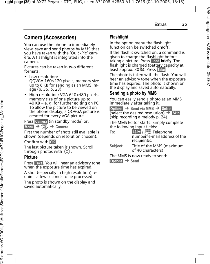 35Extrasright page (35) of AX72 Pegasus-DTC,  FUG, us-en A31008-H2860-A1-1-7619 (04.10.2005, 16:13)&copy; Siemens AG 2004, E:\Auftrag\Siemens\MobilePhones\FCCs\ax72\FUG\Pegasus_Main.fmVAR Language: en; VAR issue date: 050307Camera (Accessories)You can use the phone to immediately view, save and send photos by MMS that you have taken with the "QuickPic" cam-era. A flashlight is integrated into the camera.Pictures can be taken in two different formats:&bull; Low resolution: QQVGA 160&times;120 pixels, memory size up to 6 KB for sending as an MMS im-age (p. 35, p. 23).&bull; High resolution: VGA 640x480 pixels, memory size of one picture up to 40 KB &ndash; e. g. for further editing on PC. To allow the picture to be viewed on the phone display, a QQVGA picture is created for every VGA picture.Press &sect;Camera&sect; (in standby mode) or:&sect;Menu&sect; &cent; &cent;Camera First the number of shots still available is shown (depends on resolution chosen).Confirm with &sect;OK&sect;. The last picture taken is shown. Scroll through photos with G.PicturePress &sect;Take&sect;. You will hear an advisory tone when the exposure time has expired.A shot (especially in high resolution) re-quires a few seconds to be processed.The photo is shown on the display and saved automatically.FlashlightIn the option menu the flashlight function can be switched on/off.If the flash is switched on, a command is given to charge the flashlight before taking a picture. Press &sect;Load&sect; briefly. The flashlight is charged (battery capacity at least approx. 30%). Press &sect;Take&sect;. The photo is taken with the flash. You will hear an advisory tone when the exposure time has expired. The photo is shown on the display and saved automatically.Sending a photo by MMSYou can easily send a photo as an MMS immediately after taking it.&sect;Options&sect; &cent;Send via MMS &cent;&sect;Select&sect; (select the desired resolution) &cent;&sect;Skip&sect; (skip recording a melody p. 24).The MMS Editor starts. Simply complete the following input fields:To: &middot; /J Telephone number/ e-mail address of the recipient/s.Subject: Title of the MMS (maximum of 40 characters).The MMS is now ready to send: &sect;Options&sect; &cent;Send 