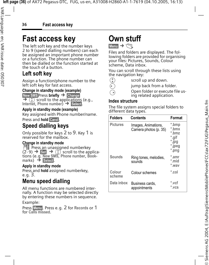 Fast access key36&copy; Siemens AG 2004, E:\Auftrag\Siemens\MobilePhones\FCCs\ax72\FUG\Pegasus_Main.fmleft page (36) of AX72 Pegasus-DTC,  FUG, us-en, A31008-H2860-A1-1-7619 (04.10.2005, 16:13)VAR Language: en; VAR issue date: 050307Fast access keyThe left soft key and the number keys 2 to 9 (speed dialling numbers) can each be assigned an important phone number or a function. The phone number can then be dialled or the function started at the touch of a button.Left soft key Assign a function/phone number to the left soft key for fast access.Change in standby mode (example)&sect;New SMS&sect;Press briefly &cent;&sect;Change&sect; &cent;Gscroll to the applications (e.g., Internet, Phone number) &cent;&sect;Select&sect;. Apply in standby mode (example)Key assigned with Phone number/name.Press and hold &sect;Carol&sect;.Speed dialling keysOnly possible for keys 2 to 9. Key 1 is reserved for the mailbox.Change in standby modeJ Press an unassigned numberkey (2- 9) &cent;&sect;Set&sect;  &cent;Gscroll to the applica-tions (e.g. New SMS, Phone number, Book-marks)  &cent;&sect;Select&sect;.Apply in standby modePress and hold assigned numberkey, e.g. 3.Menu speed diallingAll menu functions are numbered inter-nally. A function may be selected directly by entering these numbers in sequence.Example:Press &sect;Menu&sect;. Press e.g. 2 for Records or 1 for Calls missed. Own stuff &sect;Menu&sect; &cent;&Ntilde; Files and folders are displayed. The fol-lowing folders are provided for organising your files: Pictures, Sounds, Colour scheme, Data inbox.You can scroll through these lists using the navigation key: Gscroll up and down.Cjump back from a folder.DOpen folder or execute file us-ing related application. Index structureThe file system assigns special folders to different data types.Folders Contents FormatPictures Images, Animations, Camera photos (p. 35)*.bmp*.bmx*.bmz*.gif*.jpg*.jpeg *.pngSounds Ring tones, melodies, sounds*.amr*.mid*.wavColour scheme Colour schemes *.colData inbox Business cards, appointments*.vcf*.vcs