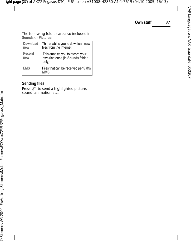 37Own stuffright page (37) of AX72 Pegasus-DTC,  FUG, us-en A31008-H2860-A1-1-7619 (04.10.2005, 16:13)&copy; Siemens AG 2004, E:\Auftrag\Siemens\MobilePhones\FCCs\ax72\FUG\Pegasus_Main.fmVAR Language: en; VAR issue date: 050307The following folders are also included in Sounds or Pictures:Sending filesPress A to send a highlighted picture, sound, animation etc.Download new This enables you to download new files from the Internet.Record new This enables you to record your own ringtones (in Sounds folder only).EMS Files that can be received per SMS/MMS.