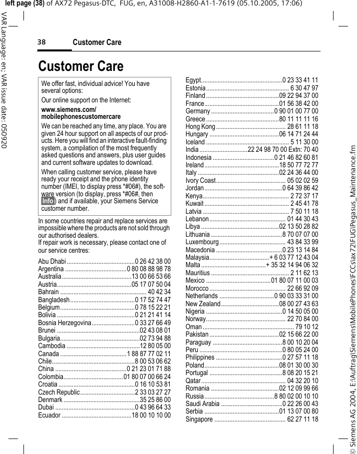 Customer Care38&copy; Siemens AG 2004, E:\Auftrag\Siemens\MobilePhones\FCCs\ax72\FUG\Pegasus_Maintenance.fmleft page (38) of AX72 Pegasus-DTC,  FUG, en, A31008-H2860-A1-1-7619 (05.10.2005, 17:06)VAR Language: en; VAR issue date: 050920Customer CareIn some countries repair and replace services are impossible where the products are not sold through our authorised dealers.If repair work is necessary, please contact one of our service centres:Abu Dhabi .........................................0 26 42 38 00Argentina .....................................0 80 08 88 98 78Australia..........................................13 00 66 53 66Austria.............................................05 17 07 50 04Bahrain .................................................... 40 42 34Bangladesh.......................................0 17 52 74 47Belgium.............................................0 78 15 22 21Bolivia ...............................................0 21 21 41 14Bosnia Herzegovina..........................0 33 27 66 49Brunei ..................................................02 43 08 01Bulgaria................................................02 73 94 88Cambodia ............................................12 80 05 00Canada ........................................1 88 87 77 02 11Chile..................................................8 00 53 06 62China ...........................................0 21 23 01 71 88Colombia....................................01 80 07 00 66 24Croatia ..............................................0 16 10 53 81Czech Republic.................................2 33 03 27 27Denmark ..............................................35 25 86 00Dubai ................................................0 43 96 64 33Ecuador ..........................................18 00 10 10 00Egypt.................................................0 23 33 41 11Estonia.................................................. 6 30 47 97Finland ............................................09 22 94 37 00France.............................................01 56 38 42 00Germany ......................................0 90 01 00 77 00Greece ............................................80 11 11 11 16Hong Kong.......................................... 28 61 11 18Hungary ..........................................06 14 71 24 44Iceland .................................................. 5 11 30 00India .............................22 24 98 70 00 Extn: 70 40Indonesia .....................................0 21 46 82 60 81Ireland.............................................18 50 77 72 77Italy .................................................02 24 36 44 00Ivory Coast.......................................... 05 02 02 59Jordan...............................................0 64 39 86 42Kenya.................................................... 2 72 37 17Kuwait ................................................... 2 45 41 78Latvia .................................................... 7 50 11 18Lebanon.............................................. 01 44 30 43Libya ...............................................02 13 50 28 82Lithuania ...........................................8 70 07 07 00Luxembourg........................................ 43 84 33 99Macedonia ........................................0 23 13 14 84Malaysia....................................+ 6 03 77 12 43 04Malta .......................................+ 35 32 14 94 06 32Mauritius ............................................... 2 11 62 13Mexico .......................................01 80 07 11 00 03Morocco .............................................. 22 66 92 09Netherlands .................................0 90 03 33 31 00New Zealand...................................08 00 27 43 63Nigeria ..............................................0 14 50 05 00Norway................................................ 22 70 84 00Oman ....................................................... 79 10 12Pakistan ..........................................02 15 66 22 00Paraguay ..........................................8 00 10 20 04Peru ..................................................0 80 05 24 00Philippines ........................................0 27 57 11 18Poland.............................................08 01 30 00 30Portugal ............................................8 08 20 15 21Qatar................................................... 04 32 20 10Romania .........................................02 12 09 99 66Russia..........................................8 80 02 00 10 10Saudi Arabia .....................................0 22 26 00 43Serbia .............................................01 13 07 00 80Singapore ........................................... 62 27 11 18We offer fast, individual advice! You have several options:Our online support on the Internet:www.siemens.com/mobilephonescustomercare We can be reached any time, any place. You are given 24 hour support on all aspects of our prod-ucts. Here you will find an interactive fault-finding system, a compilation of the most frequently asked questions and answers, plus user guides and current software updates to download.When calling customer service, please have ready your receipt and the phone identity number (IMEI, to display press *#06#), the soft-ware version (to display, press *#06#, then &sect;Info&sect;) and if available, your Siemens Service customer number.