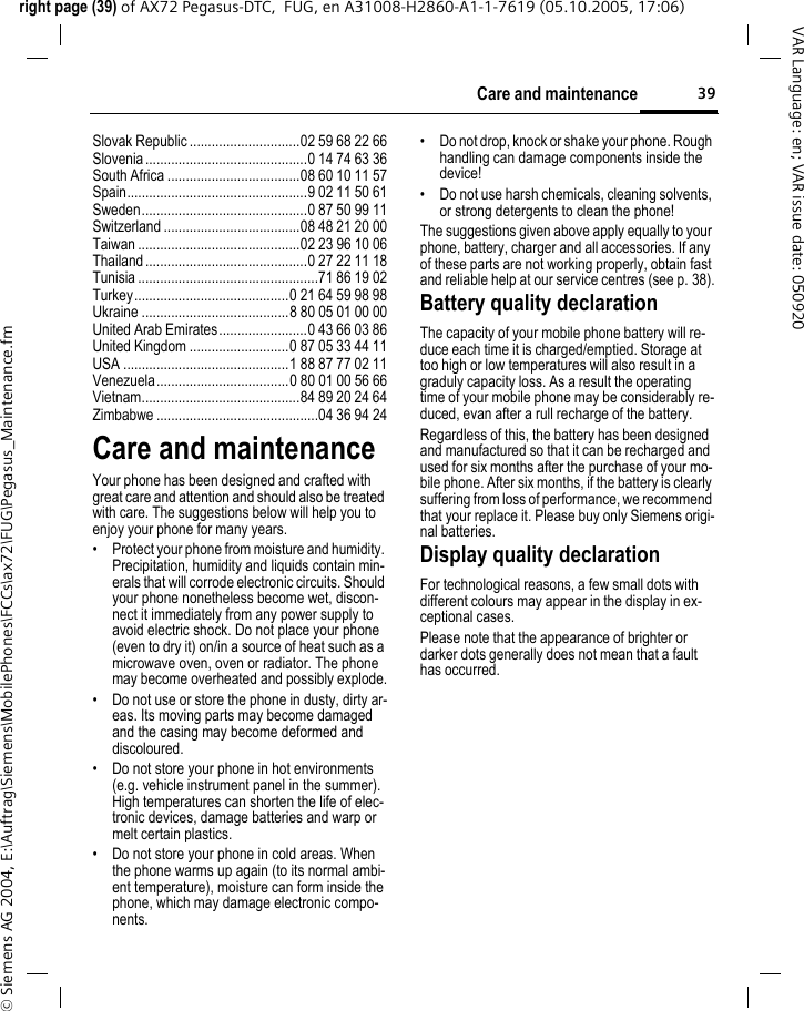 39Care and maintenanceright page (39) of AX72 Pegasus-DTC,  FUG, en A31008-H2860-A1-1-7619 (05.10.2005, 17:06)&copy; Siemens AG 2004, E:\Auftrag\Siemens\MobilePhones\FCCs\ax72\FUG\Pegasus_Maintenance.fmVAR Language: en; VAR issue date: 050920Slovak Republic ..............................02 59 68 22 66Slovenia............................................0 14 74 63 36South Africa ....................................08 60 10 11 57Spain.................................................9 02 11 50 61Sweden.............................................0 87 50 99 11Switzerland .....................................08 48 21 20 00Taiwan ............................................02 23 96 10 06Thailand............................................0 27 22 11 18Tunisia .................................................71 86 19 02Turkey..........................................0 21 64 59 98 98Ukraine ........................................8 80 05 01 00 00United Arab Emirates........................0 43 66 03 86United Kingdom ...........................0 87 05 33 44 11USA .............................................1 88 87 77 02 11Venezuela....................................0 80 01 00 56 66Vietnam...........................................84 89 20 24 64Zimbabwe ............................................04 36 94 24Care and maintenanceYour phone has been designed and crafted with great care and attention and should also be treated with care. The suggestions below will help you to enjoy your phone for many years.&bull; Protect your phone from moisture and humidity. Precipitation, humidity and liquids contain min-erals that will corrode electronic circuits. Should your phone nonetheless become wet, discon-nect it immediately from any power supply to avoid electric shock. Do not place your phone (even to dry it) on/in a source of heat such as a microwave oven, oven or radiator. The phone may become overheated and possibly explode.&bull; Do not use or store the phone in dusty, dirty ar-eas. Its moving parts may become damaged and the casing may become deformed and discoloured.&bull; Do not store your phone in hot environments (e.g. vehicle instrument panel in the summer). High temperatures can shorten the life of elec-tronic devices, damage batteries and warp or melt certain plastics. &bull; Do not store your phone in cold areas. When the phone warms up again (to its normal ambi-ent temperature), moisture can form inside the phone, which may damage electronic compo-nents. &bull; Do not drop, knock or shake your phone. Rough handling can damage components inside the device! &bull; Do not use harsh chemicals, cleaning solvents, or strong detergents to clean the phone!The suggestions given above apply equally to your phone, battery, charger and all accessories. If any of these parts are not working properly, obtain fast and reliable help at our service centres (see p. 38).Battery quality declarationThe capacity of your mobile phone battery will re-duce each time it is charged/emptied. Storage at too high or low temperatures will also result in a graduly capacity loss. As a result the operating time of your mobile phone may be considerably re-duced, evan after a rull recharge of the battery.Regardless of this, the battery has been designed and manufactured so that it can be recharged and used for six months after the purchase of your mo-bile phone. After six months, if the battery is clearly suffering from loss of performance, we recommend that your replace it. Please buy only Siemens origi-nal batteries.Display quality declarationFor technological reasons, a few small dots with different colours may appear in the display in ex-ceptional cases.Please note that the appearance of brighter or darker dots generally does not mean that a fault has occurred.