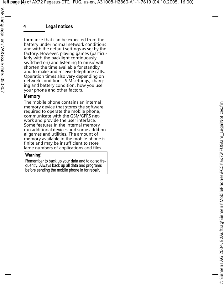 Legal notices4&copy; Siemens AG 2004, E:\Auftrag\Siemens\MobilePhones\FCCs\ax72\FUG\am_LegalNotices.fmleft page (4) of AX72 Pegasus-DTC,  FUG, us-en, A31008-H2860-A1-1-7619 (04.10.2005, 16:00)VAR Language: en; VAR issue date: 050307formance that can be expected from the battery under normal network conditions and with the default settings as set by the factory. However, playing games (particu-larly with the backlight continuously switched on) and listening to music will shorten the time available for standby and to make and receive telephone calls. Operation times also vary depending on network conditions, SIM settings, charg-ing and battery condition, how you use your phone and other factors. MemoryThe mobile phone contains an internal memory device that stores the software required to operate the mobile phone, communicate with the GSM/GPRS net-work and provide the user interface. Some features in the internal memory run additional devices and some addition-al games and utilities. The amount of memory available in the mobile phone is finite and may be insufficient to store large numbers of applications and files. Warning!Remember to back up your data and to do so fre-quently. Always back up all data and programs before sending the mobile phone in for repair.
