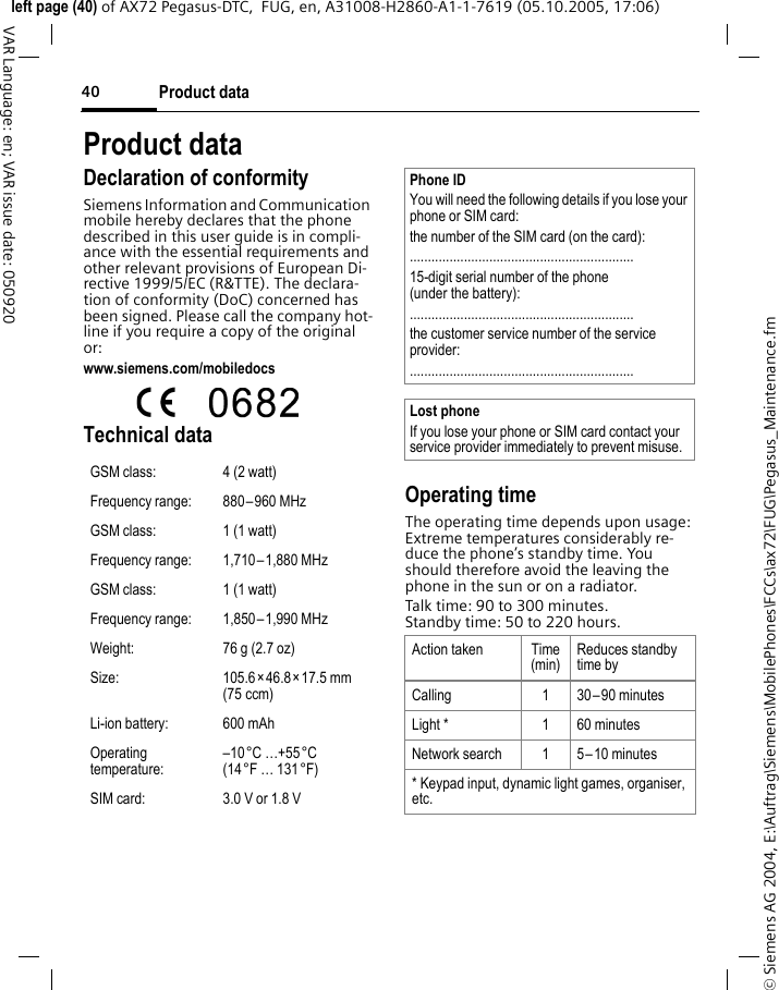 Product data40&copy; Siemens AG 2004, E:\Auftrag\Siemens\MobilePhones\FCCs\ax72\FUG\Pegasus_Maintenance.fmleft page (40) of AX72 Pegasus-DTC,  FUG, en, A31008-H2860-A1-1-7619 (05.10.2005, 17:06)VAR Language: en; VAR issue date: 050920Product dataDeclaration of conformitySiemens Information and Communication mobile hereby declares that the phone described in this user guide is in compli-ance with the essential requirements and other relevant provisions of European Di-rective 1999/5/EC (R&amp;TTE). The declara-tion of conformity (DoC) concerned has been signed. Please call the company hot-line if you require a copy of the original or:www.siemens.com/mobiledocs  Technical data Operating timeThe operating time depends upon usage: Extreme temperatures considerably re-duce the phone&rsquo;s standby time. You should therefore avoid the leaving the phone in the sun or on a radiator. Talk time: 90 to 300 minutes.Standby time: 50 to 220 hours.GSM class: 4 (2 watt)Frequency range: 880&ndash;960 MHzGSM class: 1 (1 watt)Frequency range: 1,710&ndash;1,880 MHzGSM class: 1 (1 watt)Frequency range: 1,850&ndash;1,990 MHzWeight: 76 g (2.7 oz)Size: 105.6&times;46.8&times; 17.5 mm (75 ccm)Li-ion battery: 600 mAhOperating temperature:&ndash;10&deg;C &hellip;+55&deg;C(14&deg;F &hellip; 131&deg;F)SIM card: 3.0 V or 1.8 VPhone IDYou will need the following details if you lose your phone or SIM card: the number of the SIM card (on the card):..............................................................15-digit serial number of the phone (under the battery):..............................................................the customer service number of the service provider:..............................................................Lost phoneIf you lose your phone or SIM card contact your service provider immediately to prevent misuse.Action taken Time(min)Reduces standby time byCalling 1 30&ndash;90 minutesLight * 1 60 minutesNetwork search 1 5&ndash;10 minutes* Keypad input, dynamic light games, organiser, etc.