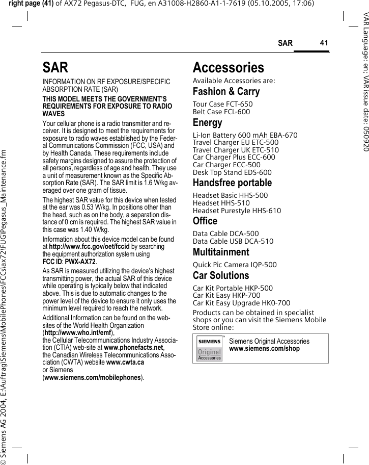 41SARright page (41) of AX72 Pegasus-DTC,  FUG, en A31008-H2860-A1-1-7619 (05.10.2005, 17:06)&copy; Siemens AG 2004, E:\Auftrag\Siemens\MobilePhones\FCCs\ax72\FUG\Pegasus_Maintenance.fmVAR Language: en; VAR issue date: 050920SARINFORMATION ON RF EXPOSURE/SPECIFIC ABSORPTION RATE (SAR)THIS MODEL MEETS THE GOVERNMENT&rsquo;S REQUIREMENTS FOR EXPOSURE TO RADIO WAVESYour cellular phone is a radio transmitter and re-ceiver. It is designed to meet the requirements for exposure to radio waves established by the Feder-al Communications Commission (FCC, USA) and by Health Canada. These requirements include safety margins designed to assure the protection of all persons, regardless of age and health. They use a unit of measurement known as the Specific Ab-sorption Rate (SAR). The SAR limit is 1.6 W/kg av-eraged over one gram of tissue. The highest SAR value for this device when tested at the ear was 0.53 W/kg. In positions other than the head, such as on the body, a separation dis-tance of 0 cm is required. The highest SAR value in this case was 1.40 W/kg.Information about this device model can be found at http://www.fcc.gov/oet/fccid by searching the equipment authorization system usingFCC ID: PWX-AX72.As SAR is measured utilizing the device&rsquo;s highest transmitting power, the actual SAR of this device while operating is typically below that indicated above. This is due to automatic changes to the power level of the device to ensure it only uses the minimum level required to reach the network. Additional Information can be found on the web-sites of the World Health Organization (http://www.who.int/emf), the Cellular Telecommunications Industry Associa-tion (CTIA) web-site at www.phonefacts.net, the Canadian Wireless Telecommunications Asso-ciation (CWTA) website www.cwta.ca or Siemens (www.siemens.com/mobilephones).AccessoriesAvailable Accessories are:Fashion &amp; CarryTour Case FCT-650Belt Case FCL-600EnergyLi-Ion Battery 600 mAh EBA-670Travel Charger EU ETC-500 Travel Charger UK ETC-510 Car Charger Plus ECC-600Car Charger ECC-500Desk Top Stand EDS-600Handsfree portableHeadset Basic HHS-500Headset HHS-510Headset Purestyle HHS-610OfficeData Cable DCA-500Data Cable USB DCA-510MultitainmentQuick Pic Camera IQP-500Car SolutionsCar Kit Portable HKP-500Car Kit Easy HKP-700Car Kit Easy Upgrade HK0-700Products can be obtained in specialist shops or you can visit the Siemens Mobile Store online:Siemens Original Accessorieswww.siemens.com/shop