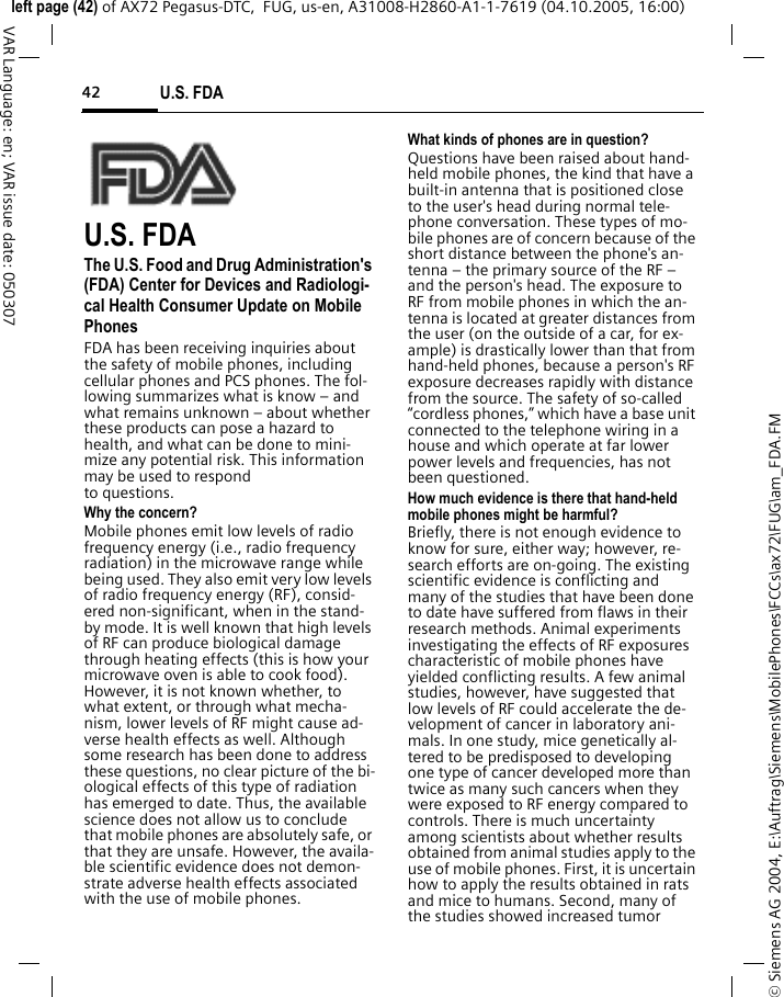 U.S. FDA42&copy; Siemens AG 2004, E:\Auftrag\Siemens\MobilePhones\FCCs\ax72\FUG\am_FDA.FMleft page (42) of AX72 Pegasus-DTC,  FUG, us-en, A31008-H2860-A1-1-7619 (04.10.2005, 16:00)VAR Language: en; VAR issue date: 050307U.S. FDAThe U.S. Food and Drug Administration's (FDA) Center for Devices and Radiologi-cal Health Consumer Update on Mobile PhonesFDA has been receiving inquiries about the safety of mobile phones, including cellular phones and PCS phones. The fol-lowing summarizes what is know &ndash; and what remains unknown &ndash; about whether these products can pose a hazard to health, and what can be done to mini-mize any potential risk. This information may be used to respond to questions.Why the concern?Mobile phones emit low levels of radio frequency energy (i.e., radio frequency radiation) in the microwave range while being used. They also emit very low levels of radio frequency energy (RF), consid-ered non-significant, when in the stand-by mode. It is well known that high levels of RF can produce biological damage through heating effects (this is how your microwave oven is able to cook food). However, it is not known whether, to what extent, or through what mecha-nism, lower levels of RF might cause ad-verse health effects as well. Although some research has been done to address these questions, no clear picture of the bi-ological effects of this type of radiation has emerged to date. Thus, the available science does not allow us to conclude that mobile phones are absolutely safe, or that they are unsafe. However, the availa-ble scientific evidence does not demon-strate adverse health effects associated with the use of mobile phones.What kinds of phones are in question?Questions have been raised about hand-held mobile phones, the kind that have a built-in antenna that is positioned close to the user's head during normal tele-phone conversation. These types of mo-bile phones are of concern because of the short distance between the phone's an-tenna &ndash; the primary source of the RF &ndash; and the person's head. The exposure to RF from mobile phones in which the an-tenna is located at greater distances from the user (on the outside of a car, for ex-ample) is drastically lower than that from hand-held phones, because a person's RF exposure decreases rapidly with distance from the source. The safety of so-called &ldquo;cordless phones,&rdquo; which have a base unit connected to the telephone wiring in a house and which operate at far lower power levels and frequencies, has not been questioned.How much evidence is there that hand-held mobile phones might be harmful?Briefly, there is not enough evidence to know for sure, either way; however, re-search efforts are on-going. The existing scientific evidence is conflicting and many of the studies that have been done to date have suffered from flaws in their research methods. Animal experiments investigating the effects of RF exposures characteristic of mobile phones have yielded conflicting results. A few animal studies, however, have suggested that low levels of RF could accelerate the de-velopment of cancer in laboratory ani-mals. In one study, mice genetically al-tered to be predisposed to developing one type of cancer developed more than twice as many such cancers when they were exposed to RF energy compared to controls. There is much uncertainty among scientists about whether results obtained from animal studies apply to the use of mobile phones. First, it is uncertain how to apply the results obtained in rats and mice to humans. Second, many of the studies showed increased tumor 