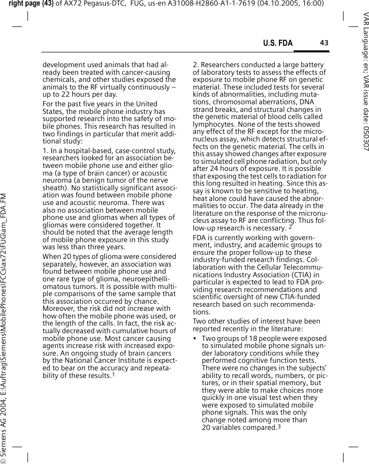 43U.S. FDAright page (43) of AX72 Pegasus-DTC,  FUG, us-en A31008-H2860-A1-1-7619 (04.10.2005, 16:00)&copy; Siemens AG 2004, E:\Auftrag\Siemens\MobilePhones\FCCs\ax72\FUG\am_FDA.FMVAR Language: en; VAR issue date: 050307development used animals that had al-ready been treated with cancer-causing chemicals, and other studies exposed the animals to the RF virtually continuously &ndash; up to 22 hours per day.For the past five years in the United States, the mobile phone industry has supported research into the safety of mo-bile phones. This research has resulted in two findings in particular that merit addi-tional study:1. In a hospital-based, case-control study, researchers looked for an association be-tween mobile phone use and either glio-ma (a type of brain cancer) or acoustic neuroma (a benign tumor of the nerve sheath). No statistically significant associ-ation was found between mobile phone use and acoustic neuroma. There was also no association between mobile phone use and gliomas when all types of gliomas were considered together. It should be noted that the average length of mobile phone exposure in this study was less than three years.When 20 types of glioma were considered separately, however, an association was found between mobile phone use and one rare type of glioma, neuroepithelli-omatous tumors. It is possible with multi-ple comparisons of the same sample that this association occurred by chance. Moreover, the risk did not increase with how often the mobile phone was used, or the length of the calls. In fact, the risk ac-tually decreased with cumulative hours of mobile phone use. Most cancer causing agents increase risk with increased expo-sure. An ongoing study of brain cancers by the National Cancer Institute is expect-ed to bear on the accuracy and repeata-bility of these results.12. Researchers conducted a large battery of laboratory tests to assess the effects of exposure to mobile phone RF on genetic material. These included tests for several kinds of abnormalities, including muta-tions, chromosomal aberrations, DNA strand breaks, and structural changes in the genetic material of blood cells called lymphocytes. None of the tests showed any effect of the RF except for the micro-nucleus assay, which detects structural ef-fects on the genetic material. The cells in this assay showed changes after exposure to simulated cell phone radiation, but only after 24 hours of exposure. It is possible that exposing the test cells to radiation for this long resulted in heating. Since this as-say is known to be sensitive to heating, heat alone could have caused the abnor-malities to occur. The data already in the literature on the response of the micronu-cleus assay to RF are conflicting. Thus fol-low-up research is necessary. 2FDA is currently working with govern-ment, industry, and academic groups to ensure the proper follow-up to these industry-funded research findings. Col-laboration with the Cellular Telecommu-nications Industry Association (CTIA) in particular is expected to lead to FDA pro-viding research recommendations and scientific oversight of new CTIA-funded research based on such recommenda-tions.Two other studies of interest have been reported recently in the literature:&bull; Two groups of 18 people were exposed to simulated mobile phone signals un-der laboratory conditions while they performed cognitive function tests. There were no changes in the subjects' ability to recall words, numbers, or pic-tures, or in their spatial memory, but they were able to make choices more quickly in one visual test when they were exposed to simulated mobile phone signals. This was the only change noted among more than 20 variables compared.3