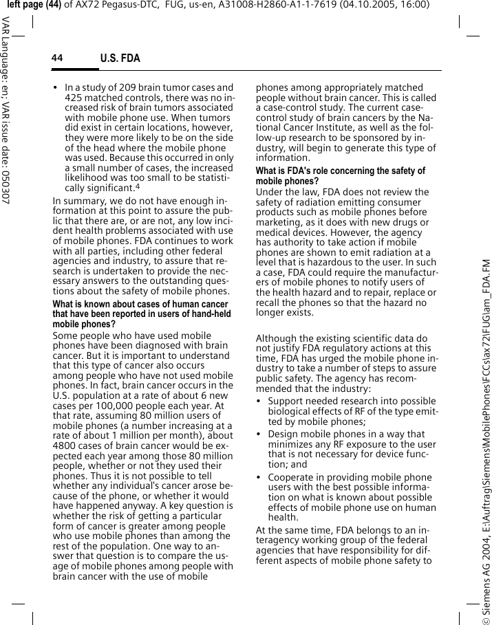 U.S. FDA44&copy; Siemens AG 2004, E:\Auftrag\Siemens\MobilePhones\FCCs\ax72\FUG\am_FDA.FMleft page (44) of AX72 Pegasus-DTC,  FUG, us-en, A31008-H2860-A1-1-7619 (04.10.2005, 16:00)VAR Language: en; VAR issue date: 050307&bull; In a study of 209 brain tumor cases and 425 matched controls, there was no in-creased risk of brain tumors associated with mobile phone use. When tumors did exist in certain locations, however, they were more likely to be on the side of the head where the mobile phone was used. Because this occurred in only a small number of cases, the increased likelihood was too small to be statisti-cally significant.4In summary, we do not have enough in-formation at this point to assure the pub-lic that there are, or are not, any low inci-dent health problems associated with use of mobile phones. FDA continues to work with all parties, including other federal agencies and industry, to assure that re-search is undertaken to provide the nec-essary answers to the outstanding ques-tions about the safety of mobile phones.What is known about cases of human cancer that have been reported in users of hand-held mobile phones?Some people who have used mobile phones have been diagnosed with brain cancer. But it is important to understand that this type of cancer also occurs among people who have not used mobile phones. In fact, brain cancer occurs in the U.S. population at a rate of about 6 new cases per 100,000 people each year. At that rate, assuming 80 million users of mobile phones (a number increasing at a rate of about 1 million per month), about 4800 cases of brain cancer would be ex-pected each year among those 80 million people, whether or not they used their phones. Thus it is not possible to tell whether any individual's cancer arose be-cause of the phone, or whether it would have happened anyway. A key question is whether the risk of getting a particular form of cancer is greater among people who use mobile phones than among the rest of the population. One way to an-swer that question is to compare the us-age of mobile phones among people with brain cancer with the use of mobile phones among appropriately matched people without brain cancer. This is called a case-control study. The current case-control study of brain cancers by the Na-tional Cancer Institute, as well as the fol-low-up research to be sponsored by in-dustry, will begin to generate this type of information.What is FDA's role concerning the safety of mobile phones?Under the law, FDA does not review the safety of radiation emitting consumer products such as mobile phones before marketing, as it does with new drugs or medical devices. However, the agency has authority to take action if mobile phones are shown to emit radiation at a level that is hazardous to the user. In such a case, FDA could require the manufactur-ers of mobile phones to notify users of the health hazard and to repair, replace or recall the phones so that the hazard no longer exists. Although the existing scientific data do not justify FDA regulatory actions at this time, FDA has urged the mobile phone in-dustry to take a number of steps to assure public safety. The agency has recom-mended that the industry:&bull; Support needed research into possible biological effects of RF of the type emit-ted by mobile phones;&bull; Design mobile phones in a way that minimizes any RF exposure to the user that is not necessary for device func-tion; and&bull; Cooperate in providing mobile phone users with the best possible informa-tion on what is known about possible effects of mobile phone use on human health.At the same time, FDA belongs to an in-teragency working group of the federal agencies that have responsibility for dif-ferent aspects of mobile phone safety to 