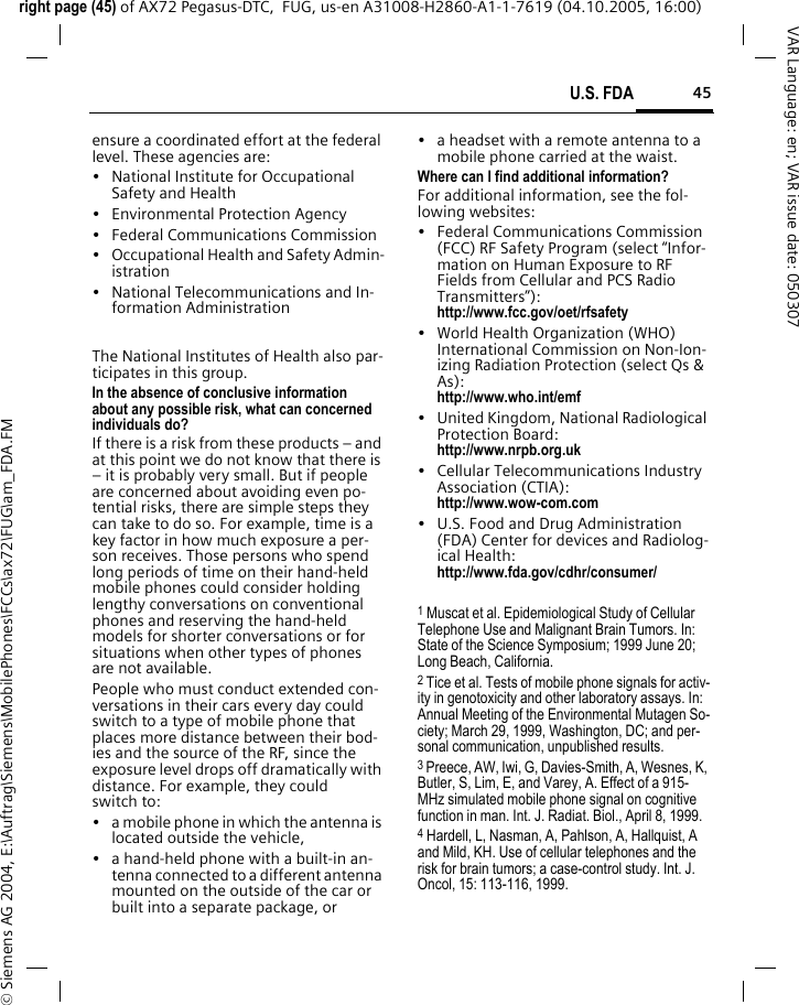 45U.S. FDAright page (45) of AX72 Pegasus-DTC,  FUG, us-en A31008-H2860-A1-1-7619 (04.10.2005, 16:00)&copy; Siemens AG 2004, E:\Auftrag\Siemens\MobilePhones\FCCs\ax72\FUG\am_FDA.FMVAR Language: en; VAR issue date: 050307ensure a coordinated effort at the federal level. These agencies are:&bull; National Institute for Occupational Safety and Health&bull; Environmental Protection Agency&bull; Federal Communications Commission&bull; Occupational Health and Safety Admin-istration&bull; National Telecommunications and In-formation AdministrationThe National Institutes of Health also par-ticipates in this group.In the absence of conclusive information about any possible risk, what can concerned individuals do?If there is a risk from these products &ndash; and at this point we do not know that there is &ndash; it is probably very small. But if people are concerned about avoiding even po-tential risks, there are simple steps they can take to do so. For example, time is a key factor in how much exposure a per-son receives. Those persons who spend long periods of time on their hand-held mobile phones could consider holding lengthy conversations on conventional phones and reserving the hand-held models for shorter conversations or for situations when other types of phones are not available.People who must conduct extended con-versations in their cars every day could switch to a type of mobile phone that places more distance between their bod-ies and the source of the RF, since the exposure level drops off dramatically with distance. For example, they could switch to:&bull; a mobile phone in which the antenna is located outside the vehicle,&bull; a hand-held phone with a built-in an-tenna connected to a different antenna mounted on the outside of the car or built into a separate package, or&bull; a headset with a remote antenna to a mobile phone carried at the waist.Where can I find additional information?For additional information, see the fol-lowing websites:&bull; Federal Communications Commission (FCC) RF Safety Program (select &ldquo;Infor-mation on Human Exposure to RF Fields from Cellular and PCS Radio Transmitters&rdquo;): http://www.fcc.gov/oet/rfsafety&bull; World Health Organization (WHO) International Commission on Non-Ion-izing Radiation Protection (select Qs &amp; As): http://www.who.int/emf&bull; United Kingdom, National Radiological Protection Board: http://www.nrpb.org.uk&bull; Cellular Telecommunications Industry Association (CTIA): http://www.wow-com.com&bull; U.S. Food and Drug Administration (FDA) Center for devices and Radiolog-ical Health: http://www.fda.gov/cdhr/consumer/1 Muscat et al. Epidemiological Study of Cellular Telephone Use and Malignant Brain Tumors. In: State of the Science Symposium; 1999 June 20; Long Beach, California.2 Tice et al. Tests of mobile phone signals for activ-ity in genotoxicity and other laboratory assays. In: Annual Meeting of the Environmental Mutagen So-ciety; March 29, 1999, Washington, DC; and per-sonal communication, unpublished results.3 Preece, AW, Iwi, G, Davies-Smith, A, Wesnes, K, Butler, S, Lim, E, and Varey, A. Effect of a 915- MHz simulated mobile phone signal on cognitive function in man. Int. J. Radiat. Biol., April 8, 1999.4 Hardell, L, Nasman, A, Pahlson, A, Hallquist, A and Mild, KH. Use of cellular telephones and the risk for brain tumors; a case-control study. Int. J. Oncol, 15: 113-116, 1999.