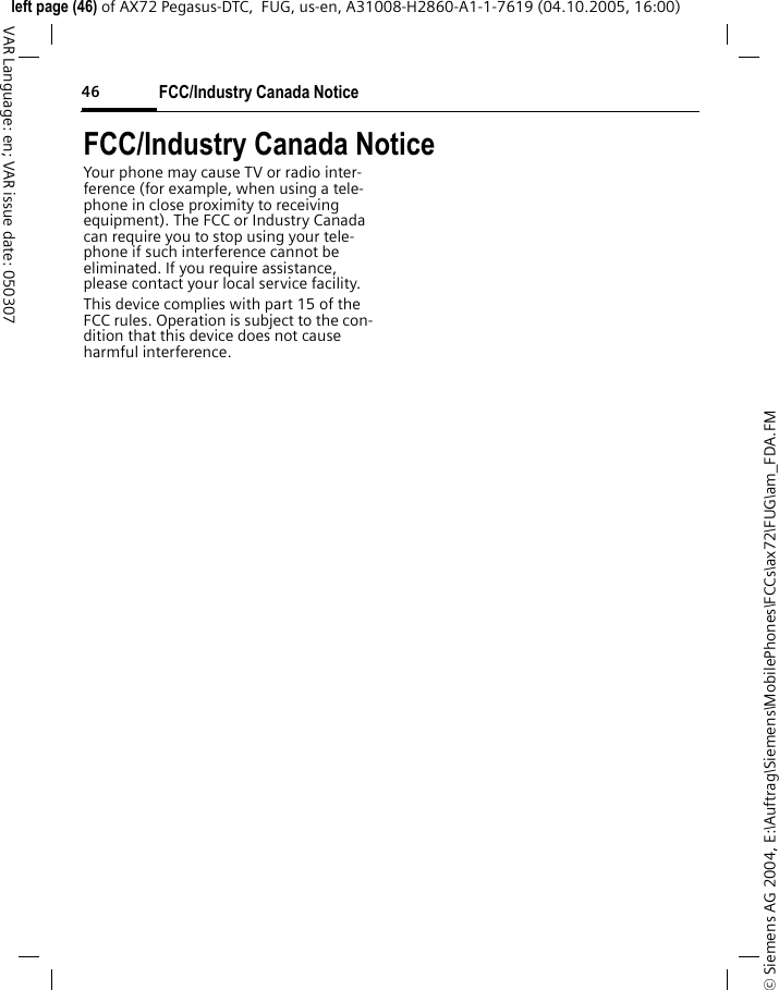 FCC/Industry Canada Notice46&copy; Siemens AG 2004, E:\Auftrag\Siemens\MobilePhones\FCCs\ax72\FUG\am_FDA.FMleft page (46) of AX72 Pegasus-DTC,  FUG, us-en, A31008-H2860-A1-1-7619 (04.10.2005, 16:00)VAR Language: en; VAR issue date: 050307FCC/Industry Canada NoticeYour phone may cause TV or radio inter-ference (for example, when using a tele-phone in close proximity to receiving equipment). The FCC or Industry Canada can require you to stop using your tele-phone if such interference cannot be eliminated. If you require assistance, please contact your local service facility.This device complies with part 15 of the FCC rules. Operation is subject to the con-dition that this device does not cause harmful interference.