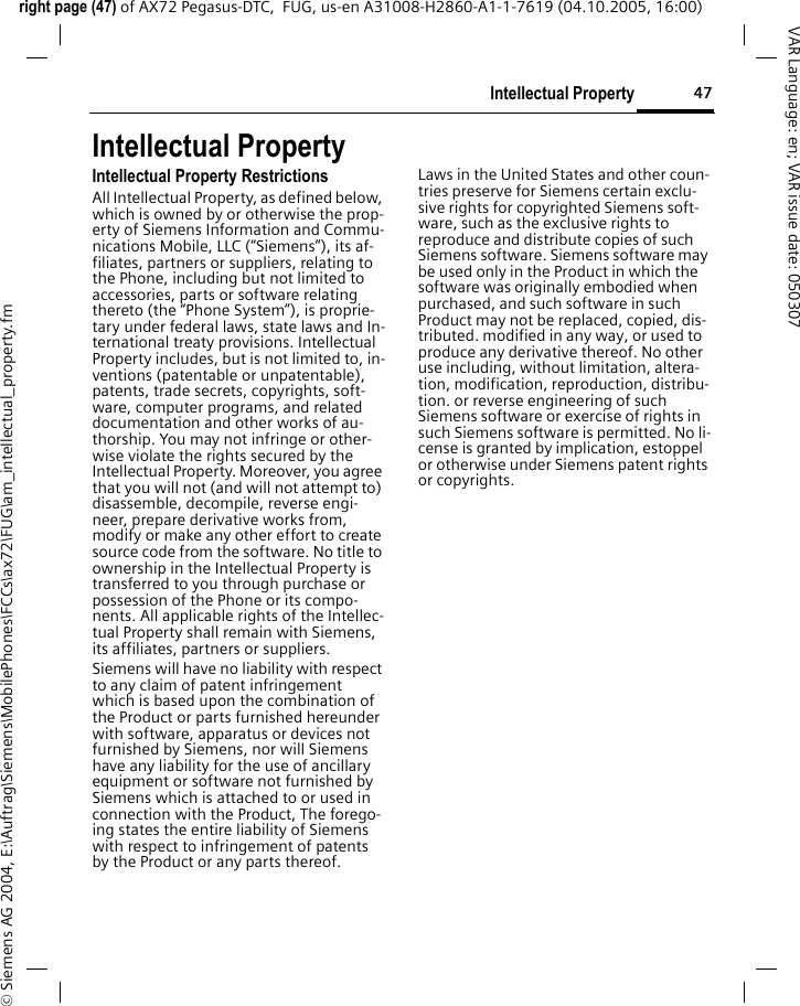 47Intellectual Propertyright page (47) of AX72 Pegasus-DTC,  FUG, us-en A31008-H2860-A1-1-7619 (04.10.2005, 16:00)&copy; Siemens AG 2004, E:\Auftrag\Siemens\MobilePhones\FCCs\ax72\FUG\am_intellectual_property.fmVAR Language: en; VAR issue date: 050307Intellectual PropertyIntellectual Property RestrictionsAll Intellectual Property, as defined below, which is owned by or otherwise the prop-erty of Siemens Information and Commu-nications Mobile, LLC (&ldquo;Siemens&rdquo;), its af-filiates, partners or suppliers, relating to the Phone, including but not limited to accessories, parts or software relating thereto (the &ldquo;Phone System&rdquo;), is proprie-tary under federal laws, state laws and In-ternational treaty provisions. Intellectual Property includes, but is not limited to, in-ventions (patentable or unpatentable), patents, trade secrets, copyrights, soft-ware, computer programs, and related documentation and other works of au-thorship. You may not infringe or other-wise violate the rights secured by the Intellectual Property. Moreover, you agree that you will not (and will not attempt to) disassemble, decompile, reverse engi-neer, prepare derivative works from, modify or make any other effort to create source code from the software. No title to ownership in the Intellectual Property is transferred to you through purchase or possession of the Phone or its compo-nents. All applicable rights of the Intellec-tual Property shall remain with Siemens, its affiliates, partners or suppliers.Siemens will have no liability with respect to any claim of patent infringement which is based upon the combination of the Product or parts furnished hereunder with software, apparatus or devices not furnished by Siemens, nor will Siemens have any liability for the use of ancillary equipment or software not furnished by Siemens which is attached to or used in connection with the Product, The forego-ing states the entire liability of Siemens with respect to infringement of patents by the Product or any parts thereof.Laws in the United States and other coun-tries preserve for Siemens certain exclu-sive rights for copyrighted Siemens soft-ware, such as the exclusive rights to reproduce and distribute copies of such Siemens software. Siemens software may be used only in the Product in which the software was originally embodied when purchased, and such software in such Product may not be replaced, copied, dis-tributed. modified in any way, or used to produce any derivative thereof. No other use including, without limitation, altera-tion, modification, reproduction, distribu-tion. or reverse engineering of such Siemens software or exercise of rights in such Siemens software is permitted. No li-cense is granted by implication, estoppel or otherwise under Siemens patent rights or copyrights.