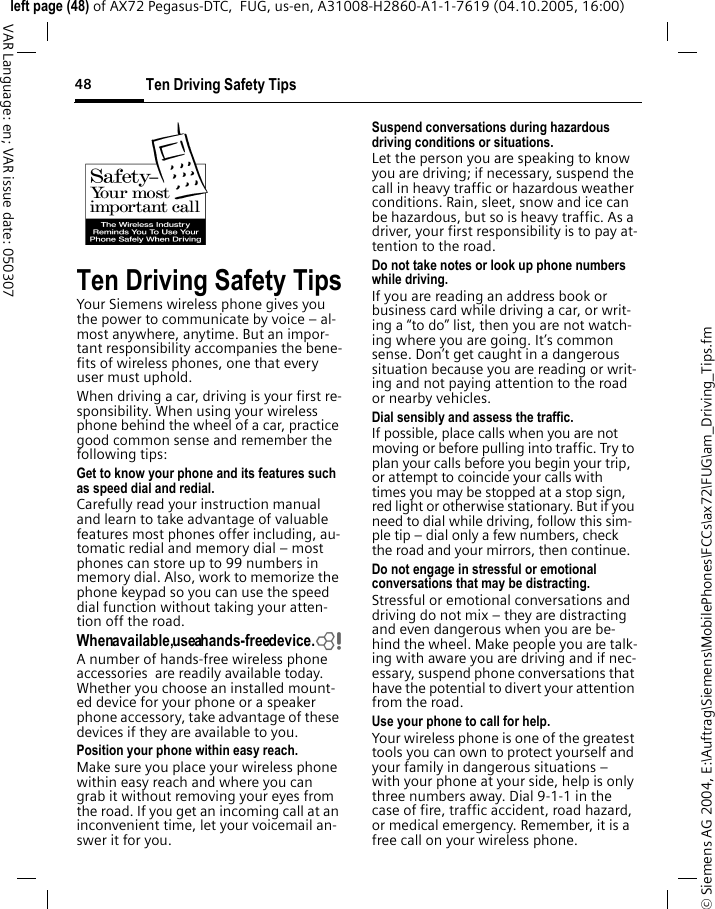 Ten Driving Safety Tips48&copy; Siemens AG 2004, E:\Auftrag\Siemens\MobilePhones\FCCs\ax72\FUG\am_Driving_Tips.fmleft page (48) of AX72 Pegasus-DTC,  FUG, us-en, A31008-H2860-A1-1-7619 (04.10.2005, 16:00)VAR Language: en; VAR issue date: 050307Ten Driving Safety TipsYour Siemens wireless phone gives you the power to communicate by voice &ndash; al-most anywhere, anytime. But an impor-tant responsibility accompanies the bene-fits of wireless phones, one that every user must uphold.When driving a car, driving is your first re-sponsibility. When using your wireless phone behind the wheel of a car, practice good common sense and remember the following tips:Get to know your phone and its features such as speed dial and redial.Carefully read your instruction manual and learn to take advantage of valuable features most phones offer including, au-tomatic redial and memory dial &ndash; most phones can store up to 99 numbers in memory dial. Also, work to memorize the phone keypad so you can use the speed dial function without taking your atten-tion off the road.When available, use a hands-free device.bA number of hands-free wireless phone accessories  are readily available today. Whether you choose an installed mount-ed device for your phone or a speaker phone accessory, take advantage of these devices if they are available to you.Position your phone within easy reach.Make sure you place your wireless phone within easy reach and where you can grab it without removing your eyes from the road. If you get an incoming call at an inconvenient time, let your voicemail an-swer it for you.Suspend conversations during hazardous driving conditions or situations.Let the person you are speaking to know you are driving; if necessary, suspend the call in heavy traffic or hazardous weather conditions. Rain, sleet, snow and ice can be hazardous, but so is heavy traffic. As a driver, your first responsibility is to pay at-tention to the road.Do not take notes or look up phone numbers while driving.If you are reading an address book or business card while driving a car, or writ-ing a &ldquo;to do&rdquo; list, then you are not watch-ing where you are going. It&rsquo;s common sense. Don&rsquo;t get caught in a dangerous situation because you are reading or writ-ing and not paying attention to the road or nearby vehicles.Dial sensibly and assess the traffic.If possible, place calls when you are not moving or before pulling into traffic. Try to plan your calls before you begin your trip, or attempt to coincide your calls with times you may be stopped at a stop sign, red light or otherwise stationary. But if you need to dial while driving, follow this sim-ple tip &ndash; dial only a few numbers, check the road and your mirrors, then continue.Do not engage in stressful or emotional conversations that may be distracting.Stressful or emotional conversations and driving do not mix &ndash; they are distracting and even dangerous when you are be-hind the wheel. Make people you are talk-ing with aware you are driving and if nec-essary, suspend phone conversations that have the potential to divert your attention from the road.Use your phone to call for help.Your wireless phone is one of the greatest tools you can own to protect yourself and your family in dangerous situations &ndash; with your phone at your side, help is only three numbers away. Dial 9-1-1 in the case of fire, traffic accident, road hazard, or medical emergency. Remember, it is a free call on your wireless phone.