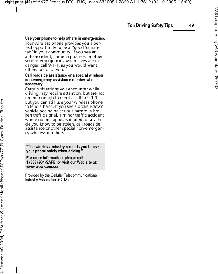 49Ten Driving Safety Tipsright page (49) of AX72 Pegasus-DTC,  FUG, us-en A31008-H2860-A1-1-7619 (04.10.2005, 16:00)&copy; Siemens AG 2004, E:\Auftrag\Siemens\MobilePhones\FCCs\ax72\FUG\am_Driving_Tips.fmVAR Language: en; VAR issue date: 050307Use your phone to help others in emergencies.Your wireless phone provides you a per-fect opportunity to be a  &ldquo;good Samari-tan&rdquo; in your community. If you see an auto accident, crime in progress or other serious emergencies where lives are in danger, call 9-1-1, as you would want others to do for you.Call roadside assistance or a special wireless non-emergency assistance number when necessary.Certain situations you encounter while driving may require attention, but are not urgent enough to merit a call to 9-1-1. But you can still use your wireless phone to lend a hand. If you see a broken-down vehicle posing no serious hazard, a bro-ken traffic signal, a minor traffic accident where no one appears injured, or a vehi-cle you know to be stolen, call roadside assistance or other special non-emergen-cy wireless numbers.Provided by the Cellular Telecommunications Industry Association (CTIA)&ldquo;The wireless industry reminds you to use your phone safely when driving.&rdquo;For more information, please call 1 (888) 901-SAFE, or visit our Web site at: www.wow-com.com