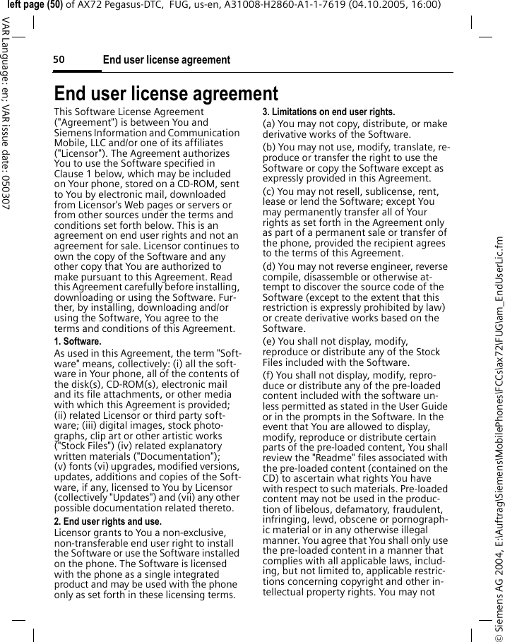 End user license agreement50&copy; Siemens AG 2004, E:\Auftrag\Siemens\MobilePhones\FCCs\ax72\FUG\am_EndUserLic.fmleft page (50) of AX72 Pegasus-DTC,  FUG, us-en, A31008-H2860-A1-1-7619 (04.10.2005, 16:00)VAR Language: en; VAR issue date: 050307End user license agreementThis Software License Agreement ("Agreement") is between You and Siemens Information and Communication Mobile, LLC and/or one of its affiliates ("Licensor"). The Agreement authorizes You to use the Software specified in Clause 1 below, which may be included on Your phone, stored on a CD-ROM, sent to You by electronic mail, downloaded from Licensor's Web pages or servers or from other sources under the terms and conditions set forth below. This is an agreement on end user rights and not an agreement for sale. Licensor continues to own the copy of the Software and any other copy that You are authorized to make pursuant to this Agreement. Read this Agreement carefully before installing, downloading or using the Software. Fur-ther, by installing, downloading and/or using the Software, You agree to the terms and conditions of this Agreement.1. Software.As used in this Agreement, the term "Soft-ware" means, collectively: (i) all the soft-ware in Your phone, all of the contents of the disk(s), CD-ROM(s), electronic mail and its file attachments, or other media with which this Agreement is provided; (ii) related Licensor or third party soft-ware; (iii) digital images, stock photo-graphs, clip art or other artistic works ("Stock Files") (iv) related explanatory written materials ("Documentation"); (v) fonts (vi) upgrades, modified versions, updates, additions and copies of the Soft-ware, if any, licensed to You by Licensor (collectively "Updates") and (vii) any other possible documentation related thereto.2. End user rights and use.Licensor grants to You a non-exclusive, non-transferable end user right to install the Software or use the Software installed on the phone. The Software is licensed with the phone as a single integrated product and may be used with the phone only as set forth in these licensing terms.3. Limitations on end user rights.(a) You may not copy, distribute, or make derivative works of the Software.(b) You may not use, modify, translate, re-produce or transfer the right to use the Software or copy the Software except as expressly provided in this Agreement.(c) You may not resell, sublicense, rent, lease or lend the Software; except You may permanently transfer all of Your rights as set forth in the Agreement only as part of a permanent sale or transfer of the phone, provided the recipient agrees to the terms of this Agreement.(d) You may not reverse engineer, reverse compile, disassemble or otherwise at-tempt to discover the source code of the Software (except to the extent that this restriction is expressly prohibited by law) or create derivative works based on the Software.(e) You shall not display, modify, reproduce or distribute any of the Stock Files included with the Software.(f) You shall not display, modify, repro-duce or distribute any of the pre-loaded content included with the software un-less permitted as stated in the User Guide or in the prompts in the Software. In the event that You are allowed to display, modify, reproduce or distribute certain parts of the pre-loaded content, You shall review the "Readme" files associated with the pre-loaded content (contained on the CD) to ascertain what rights You have with respect to such materials. Pre-loaded content may not be used in the produc-tion of libelous, defamatory, fraudulent, infringing, lewd, obscene or pornograph-ic material or in any otherwise illegal manner. You agree that You shall only use the pre-loaded content in a manner that complies with all applicable laws, includ-ing, but not limited to, applicable restric-tions concerning copyright and other in-tellectual property rights. You may not 