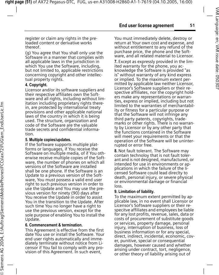 51End user license agreementright page (51) of AX72 Pegasus-DTC,  FUG, us-en A31008-H2860-A1-1-7619 (04.10.2005, 16:00)&copy; Siemens AG 2004, E:\Auftrag\Siemens\MobilePhones\FCCs\ax72\FUG\am_EndUserLic.fmVAR Language: en; VAR issue date: 050307register or claim any rights in the pre-loaded content or derivative works thereof.(g) You agree that You shall only use the Software in a manner that complies with all applicable laws in the jurisdiction in which You use the Software, including, but not limited to, applicable restrictions concerning copyright and other intellec-tual property rights.4. Copyright.Licensor and/or its software suppliers and their respective affiliates own the Soft-ware and all rights, including without lim-itation including proprietary rights there-in, are protected by international treaty provisions and other applicable national laws of the country in which it is being used. The structure, organization and code of the Software are the valuable trade secrets and confidential informa-tion.5. Multiple copies/updates.If the Software supports multiple plat-forms or languages, if You receive the Software on multiple media, of if You oth-erwise receive multiple copies of the Soft-ware, the number of phones on which all versions of the Software are installed shall be one phone. If the Software is an Update to a previous version of the Soft-ware, You must possess a valid end user right to such previous version in order to use the Update and You may use the pre-vious version for ninety (90) days after You receive the Update in order to assist You in the transition to the Update. After such time You no longer have a right to use the previous version, except for the sole purpose of enabling You to install the Update.6. Commencement &amp; termination.This Agreement is effective from the first date You use or install the Software. Your end user rights automatically and imme-diately terminate without notice from Li-censor if You fail to comply with any pro-vision of this Agreement. In such event, You must immediately delete, destroy or return at Your own cost and expense, and without entitlement to any refund of the purchase price, the phone and the Soft-ware, and all related material to Licensor.7. Except as expressly provided in the lim-ited warranty for the phone, you ac-knowledge the Software is provided "as is" without warranty of any kind express or implied. To the maximum extent per-mitted by applicable law neither Licensor, Licensor's Software suppliers or their re-spective affiliates, nor the copyright hold-ers make any representations or warran-ties, express or implied, including but not limited to the warranties of merchantabil-ity or fitness for a particular purpose or that the Software will not infringe any third party patents, copyrights, trade-marks or other rights. There is no warran-ty by Licensor or by any other party that the functions contained in the Software will meet your requirements or that the operation of the Software will be uninter-rupted or error free.8. Not fault tolerant. The Software may contain technoloy that is not fault toler-ant and is not designed, manufactured, or intended for use in environments or ap-plications in which the failure of the li-censed Software could lead direclty to death, personal injury, or severe physical or environmental damage or financial loss.9. Limitation of liability.To the maximum extent permitted by ap-plicable law, in no event shall Licensor or Licensor's Software suppliers or their re-specitve affiliates and employees be liable for any lost profits, revenue, sales, data or costs of procurement of substitute goods or services, property damage, personal injury, interruption of business, loss of business information or for any special, direct, indirect, incidental, economic, cov-er, punitive, special or consequential damages, however caused and whether arising under contract, tort, negligence, or other theory of liability arising out of 