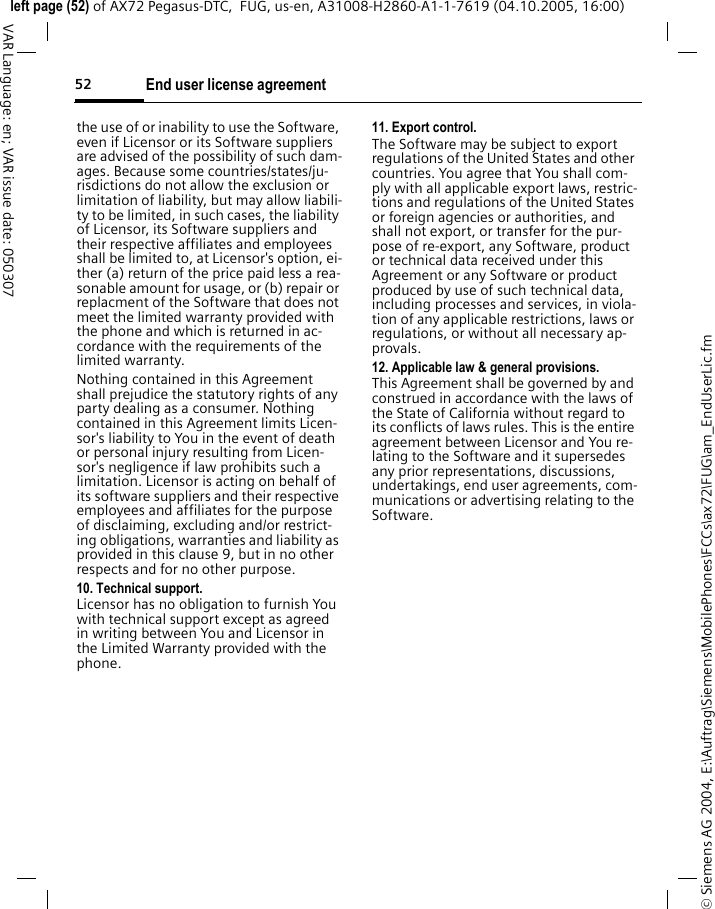End user license agreement52&copy; Siemens AG 2004, E:\Auftrag\Siemens\MobilePhones\FCCs\ax72\FUG\am_EndUserLic.fmleft page (52) of AX72 Pegasus-DTC,  FUG, us-en, A31008-H2860-A1-1-7619 (04.10.2005, 16:00)VAR Language: en; VAR issue date: 050307the use of or inability to use the Software, even if Licensor or its Software suppliers are advised of the possibility of such dam-ages. Because some countries/states/ju-risdictions do not allow the exclusion or limitation of liability, but may allow liabili-ty to be limited, in such cases, the liability of Licensor, its Software suppliers and their respective affiliates and employees shall be limited to, at Licensor's option, ei-ther (a) return of the price paid less a rea-sonable amount for usage, or (b) repair or replacment of the Software that does not meet the limited warranty provided with the phone and which is returned in ac-cordance with the requirements of the limited warranty.Nothing contained in this Agreement shall prejudice the statutory rights of any party dealing as a consumer. Nothing contained in this Agreement limits Licen-sor's liability to You in the event of death or personal injury resulting from Licen-sor's negligence if law prohibits such a limitation. Licensor is acting on behalf of its software suppliers and their respective employees and affiliates for the purpose of disclaiming, excluding and/or restrict-ing obligations, warranties and liability as provided in this clause 9, but in no other respects and for no other purpose.10. Technical support.Licensor has no obligation to furnish You with technical support except as agreed in writing between You and Licensor in the Limited Warranty provided with the phone.11. Export control.The Software may be subject to export regulations of the United States and other countries. You agree that You shall com-ply with all applicable export laws, restric-tions and regulations of the United States or foreign agencies or authorities, and shall not export, or transfer for the pur-pose of re-export, any Software, product or technical data received under this Agreement or any Software or product produced by use of such technical data, including processes and services, in viola-tion of any applicable restrictions, laws or regulations, or without all necessary ap-provals.12. Applicable law &amp; general provisions.This Agreement shall be governed by and construed in accordance with the laws of the State of California without regard to its conflicts of laws rules. This is the entire agreement between Licensor and You re-lating to the Software and it supersedes any prior representations, discussions, undertakings, end user agreements, com-munications or advertising relating to the Software.