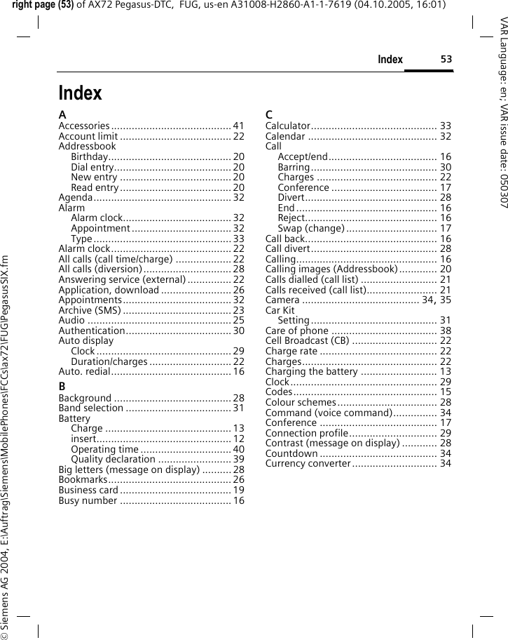 53Indexright page (53) of AX72 Pegasus-DTC,  FUG, us-en A31008-H2860-A1-1-7619 (04.10.2005, 16:01)&copy; Siemens AG 2004, E:\Auftrag\Siemens\MobilePhones\FCCs\ax72\FUG\PegasusSIX.fmVAR Language: en; VAR issue date: 050307IndexAAccessories......................................... 41Account limit ...................................... 22AddressbookBirthday.......................................... 20Dial entry........................................ 20New entry ...................................... 20Read entry...................................... 20Agenda............................................... 32AlarmAlarm clock..................................... 32Appointment .................................. 32Type ............................................... 33Alarm clock......................................... 22All calls (call time/charge) ................... 22All calls (diversion).............................. 28Answering service (external)............... 22Application, download ........................ 26Appointments..................................... 32Archive (SMS) ..................................... 23Audio ................................................. 25Authentication.................................... 30Auto displayClock .............................................. 29Duration/charges ............................ 22Auto. redial......................................... 16BBackground ........................................ 28Band selection .................................... 31BatteryCharge ........................................... 13insert.............................................. 12Operating time ............................... 40Quality declaration .........................39Big letters (message on display) .......... 28Bookmarks.......................................... 26Business card...................................... 19Busy number ...................................... 16CCalculator........................................... 33Calendar ............................................ 32CallAccept/end..................................... 16Barring........................................... 30Charges ......................................... 22Conference .................................... 17Divert............................................. 28End................................................ 16Reject............................................. 16Swap (change)............................... 17Call back............................................. 16Call divert........................................... 28Calling................................................ 16Calling images (Addressbook)............. 20Calls dialled (call list) .......................... 21Calls received (call list)........................ 21Camera ........................................ 34, 35Car KitSetting........................................... 31Care of phone .................................... 38Cell Broadcast (CB) ............................. 22Charge rate ........................................ 22Charges.............................................. 22Charging the battery .......................... 13Clock.................................................. 29Codes................................................. 15Colour schemes.................................. 28Command (voice command)............... 34Conference ........................................ 17Connection profile.............................. 29Contrast (message on display) ............ 28Countdown ........................................ 34Currency converter............................. 34